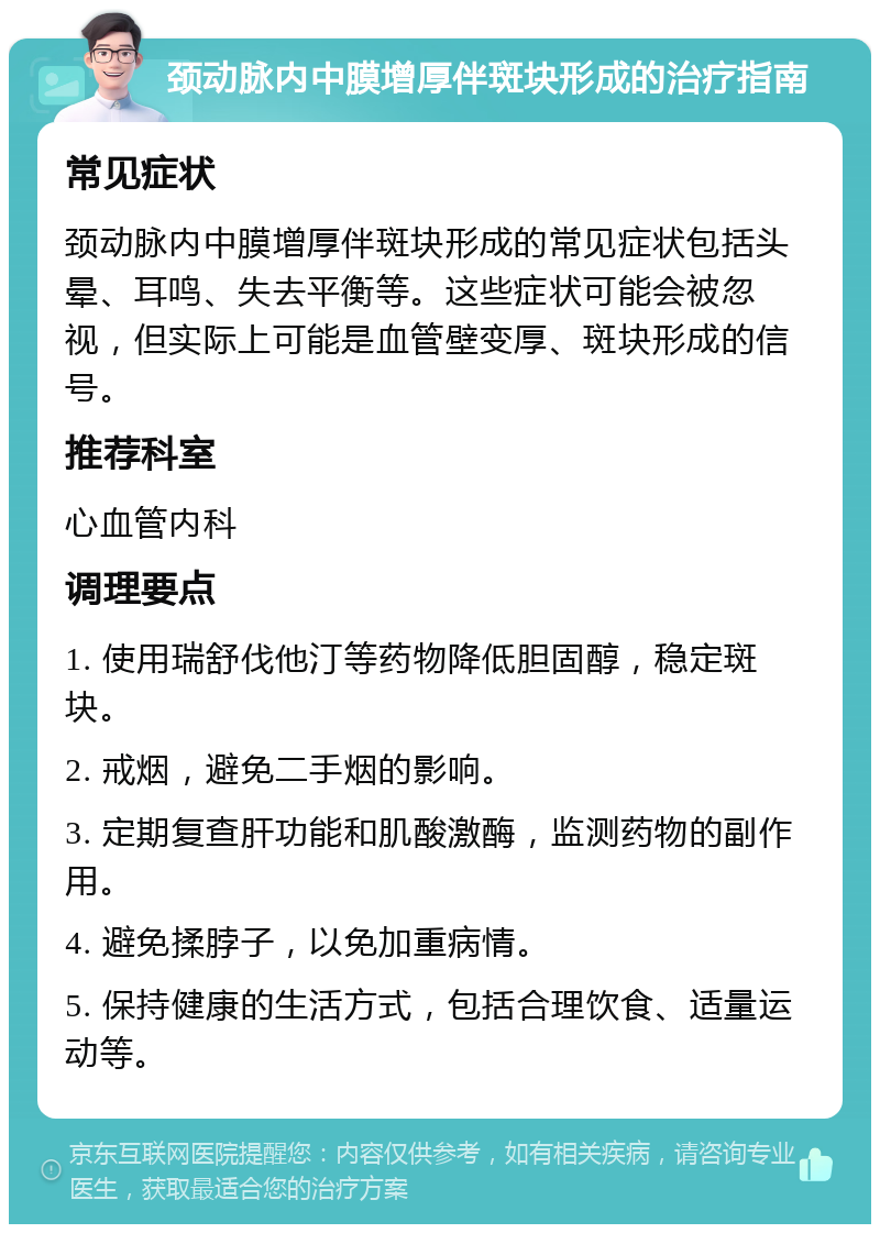 颈动脉内中膜增厚伴斑块形成的治疗指南 常见症状 颈动脉内中膜增厚伴斑块形成的常见症状包括头晕、耳鸣、失去平衡等。这些症状可能会被忽视，但实际上可能是血管壁变厚、斑块形成的信号。 推荐科室 心血管内科 调理要点 1. 使用瑞舒伐他汀等药物降低胆固醇，稳定斑块。 2. 戒烟，避免二手烟的影响。 3. 定期复查肝功能和肌酸激酶，监测药物的副作用。 4. 避免揉脖子，以免加重病情。 5. 保持健康的生活方式，包括合理饮食、适量运动等。