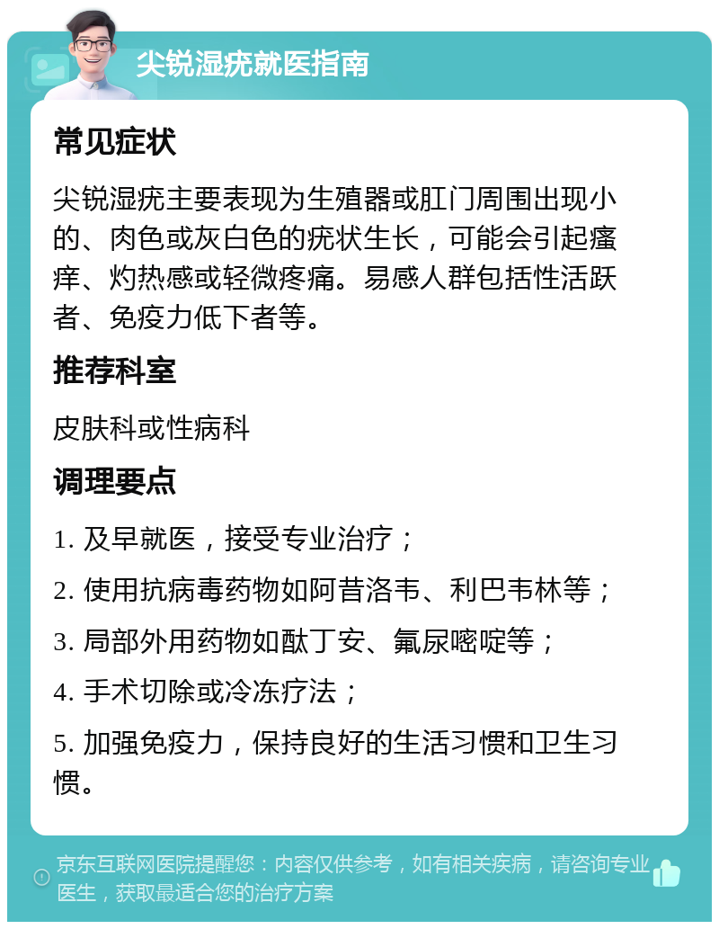 尖锐湿疣就医指南 常见症状 尖锐湿疣主要表现为生殖器或肛门周围出现小的、肉色或灰白色的疣状生长，可能会引起瘙痒、灼热感或轻微疼痛。易感人群包括性活跃者、免疫力低下者等。 推荐科室 皮肤科或性病科 调理要点 1. 及早就医，接受专业治疗； 2. 使用抗病毒药物如阿昔洛韦、利巴韦林等； 3. 局部外用药物如酞丁安、氟尿嘧啶等； 4. 手术切除或冷冻疗法； 5. 加强免疫力，保持良好的生活习惯和卫生习惯。