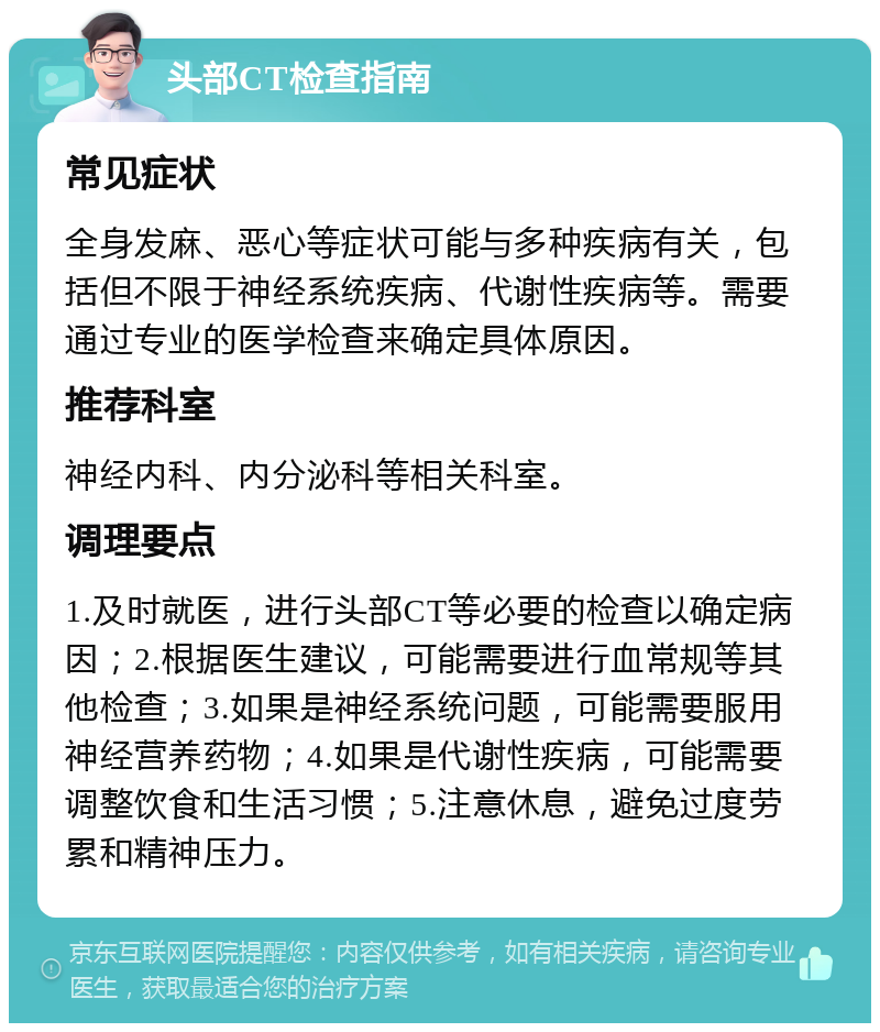 头部CT检查指南 常见症状 全身发麻、恶心等症状可能与多种疾病有关，包括但不限于神经系统疾病、代谢性疾病等。需要通过专业的医学检查来确定具体原因。 推荐科室 神经内科、内分泌科等相关科室。 调理要点 1.及时就医，进行头部CT等必要的检查以确定病因；2.根据医生建议，可能需要进行血常规等其他检查；3.如果是神经系统问题，可能需要服用神经营养药物；4.如果是代谢性疾病，可能需要调整饮食和生活习惯；5.注意休息，避免过度劳累和精神压力。