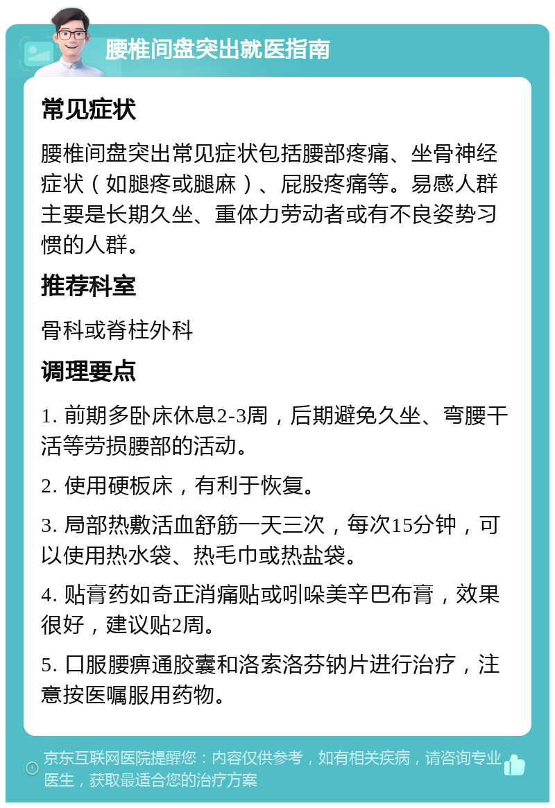 腰椎间盘突出就医指南 常见症状 腰椎间盘突出常见症状包括腰部疼痛、坐骨神经症状（如腿疼或腿麻）、屁股疼痛等。易感人群主要是长期久坐、重体力劳动者或有不良姿势习惯的人群。 推荐科室 骨科或脊柱外科 调理要点 1. 前期多卧床休息2-3周，后期避免久坐、弯腰干活等劳损腰部的活动。 2. 使用硬板床，有利于恢复。 3. 局部热敷活血舒筋一天三次，每次15分钟，可以使用热水袋、热毛巾或热盐袋。 4. 贴膏药如奇正消痛贴或吲哚美辛巴布膏，效果很好，建议贴2周。 5. 口服腰痹通胶囊和洛索洛芬钠片进行治疗，注意按医嘱服用药物。