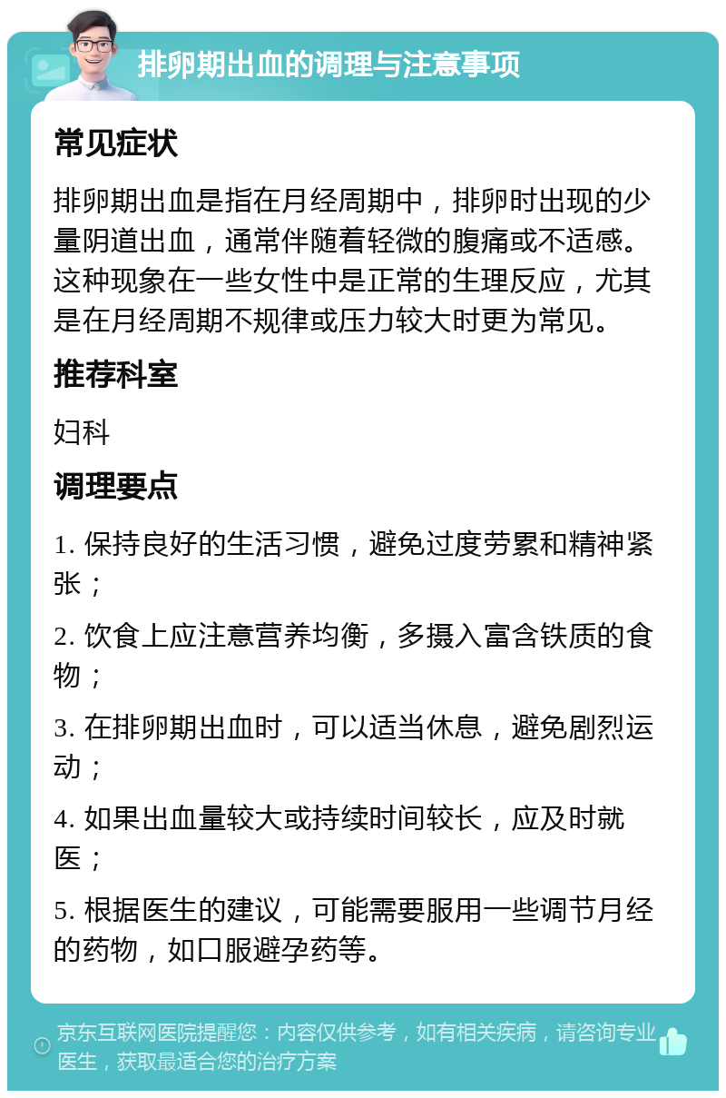 排卵期出血的调理与注意事项 常见症状 排卵期出血是指在月经周期中，排卵时出现的少量阴道出血，通常伴随着轻微的腹痛或不适感。这种现象在一些女性中是正常的生理反应，尤其是在月经周期不规律或压力较大时更为常见。 推荐科室 妇科 调理要点 1. 保持良好的生活习惯，避免过度劳累和精神紧张； 2. 饮食上应注意营养均衡，多摄入富含铁质的食物； 3. 在排卵期出血时，可以适当休息，避免剧烈运动； 4. 如果出血量较大或持续时间较长，应及时就医； 5. 根据医生的建议，可能需要服用一些调节月经的药物，如口服避孕药等。