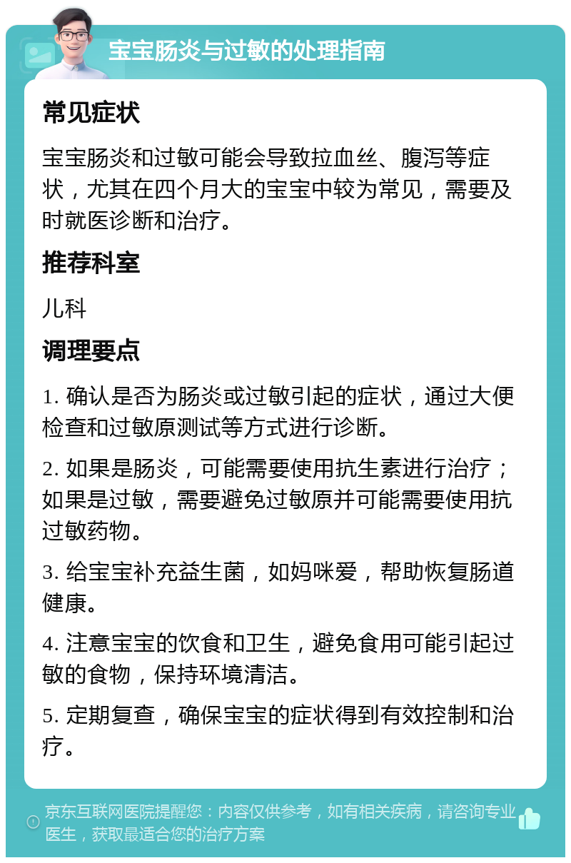 宝宝肠炎与过敏的处理指南 常见症状 宝宝肠炎和过敏可能会导致拉血丝、腹泻等症状，尤其在四个月大的宝宝中较为常见，需要及时就医诊断和治疗。 推荐科室 儿科 调理要点 1. 确认是否为肠炎或过敏引起的症状，通过大便检查和过敏原测试等方式进行诊断。 2. 如果是肠炎，可能需要使用抗生素进行治疗；如果是过敏，需要避免过敏原并可能需要使用抗过敏药物。 3. 给宝宝补充益生菌，如妈咪爱，帮助恢复肠道健康。 4. 注意宝宝的饮食和卫生，避免食用可能引起过敏的食物，保持环境清洁。 5. 定期复查，确保宝宝的症状得到有效控制和治疗。