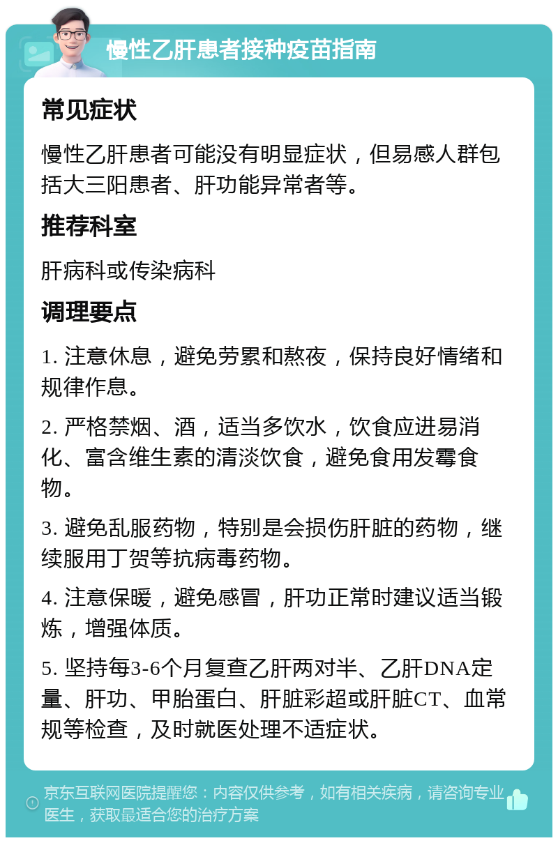 慢性乙肝患者接种疫苗指南 常见症状 慢性乙肝患者可能没有明显症状，但易感人群包括大三阳患者、肝功能异常者等。 推荐科室 肝病科或传染病科 调理要点 1. 注意休息，避免劳累和熬夜，保持良好情绪和规律作息。 2. 严格禁烟、酒，适当多饮水，饮食应进易消化、富含维生素的清淡饮食，避免食用发霉食物。 3. 避免乱服药物，特别是会损伤肝脏的药物，继续服用丁贺等抗病毒药物。 4. 注意保暖，避免感冒，肝功正常时建议适当锻炼，增强体质。 5. 坚持每3-6个月复查乙肝两对半、乙肝DNA定量、肝功、甲胎蛋白、肝脏彩超或肝脏CT、血常规等检查，及时就医处理不适症状。