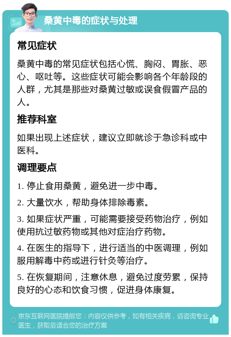 桑黄中毒的症状与处理 常见症状 桑黄中毒的常见症状包括心慌、胸闷、胃胀、恶心、呕吐等。这些症状可能会影响各个年龄段的人群，尤其是那些对桑黄过敏或误食假冒产品的人。 推荐科室 如果出现上述症状，建议立即就诊于急诊科或中医科。 调理要点 1. 停止食用桑黄，避免进一步中毒。 2. 大量饮水，帮助身体排除毒素。 3. 如果症状严重，可能需要接受药物治疗，例如使用抗过敏药物或其他对症治疗药物。 4. 在医生的指导下，进行适当的中医调理，例如服用解毒中药或进行针灸等治疗。 5. 在恢复期间，注意休息，避免过度劳累，保持良好的心态和饮食习惯，促进身体康复。