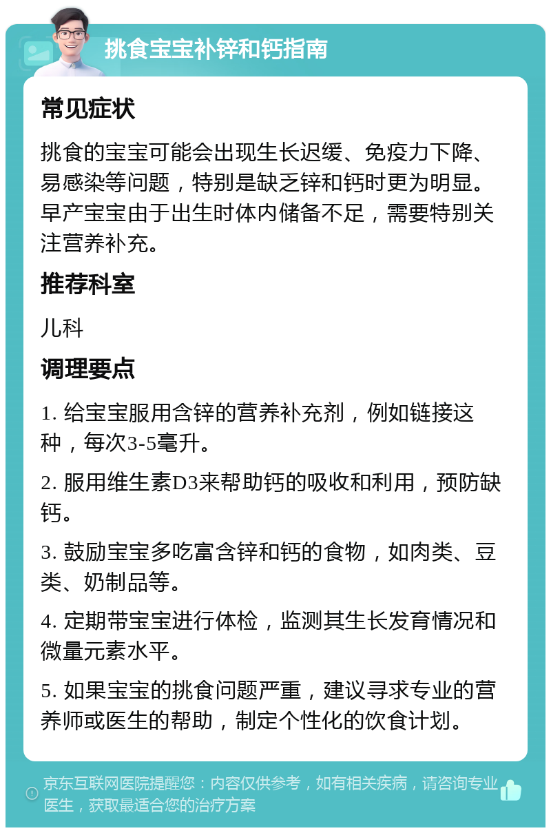 挑食宝宝补锌和钙指南 常见症状 挑食的宝宝可能会出现生长迟缓、免疫力下降、易感染等问题，特别是缺乏锌和钙时更为明显。早产宝宝由于出生时体内储备不足，需要特别关注营养补充。 推荐科室 儿科 调理要点 1. 给宝宝服用含锌的营养补充剂，例如链接这种，每次3-5毫升。 2. 服用维生素D3来帮助钙的吸收和利用，预防缺钙。 3. 鼓励宝宝多吃富含锌和钙的食物，如肉类、豆类、奶制品等。 4. 定期带宝宝进行体检，监测其生长发育情况和微量元素水平。 5. 如果宝宝的挑食问题严重，建议寻求专业的营养师或医生的帮助，制定个性化的饮食计划。