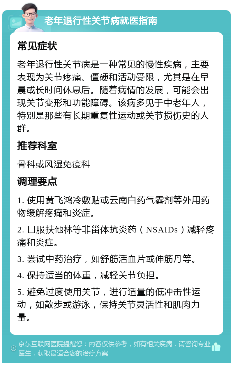 老年退行性关节病就医指南 常见症状 老年退行性关节病是一种常见的慢性疾病，主要表现为关节疼痛、僵硬和活动受限，尤其是在早晨或长时间休息后。随着病情的发展，可能会出现关节变形和功能障碍。该病多见于中老年人，特别是那些有长期重复性运动或关节损伤史的人群。 推荐科室 骨科或风湿免疫科 调理要点 1. 使用黄飞鸿冷敷贴或云南白药气雾剂等外用药物缓解疼痛和炎症。 2. 口服扶他林等非甾体抗炎药（NSAIDs）减轻疼痛和炎症。 3. 尝试中药治疗，如舒筋活血片或伸筋丹等。 4. 保持适当的体重，减轻关节负担。 5. 避免过度使用关节，进行适量的低冲击性运动，如散步或游泳，保持关节灵活性和肌肉力量。