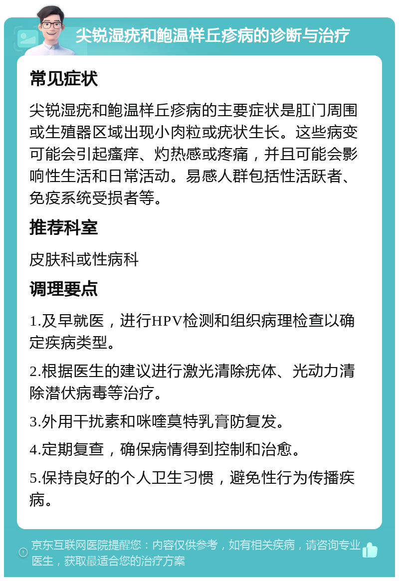 尖锐湿疣和鲍温样丘疹病的诊断与治疗 常见症状 尖锐湿疣和鲍温样丘疹病的主要症状是肛门周围或生殖器区域出现小肉粒或疣状生长。这些病变可能会引起瘙痒、灼热感或疼痛，并且可能会影响性生活和日常活动。易感人群包括性活跃者、免疫系统受损者等。 推荐科室 皮肤科或性病科 调理要点 1.及早就医，进行HPV检测和组织病理检查以确定疾病类型。 2.根据医生的建议进行激光清除疣体、光动力清除潜伏病毒等治疗。 3.外用干扰素和咪喹莫特乳膏防复发。 4.定期复查，确保病情得到控制和治愈。 5.保持良好的个人卫生习惯，避免性行为传播疾病。