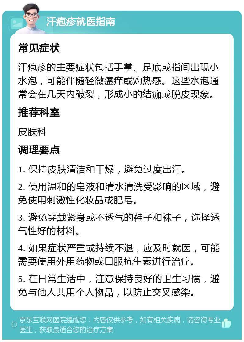 汗疱疹就医指南 常见症状 汗疱疹的主要症状包括手掌、足底或指间出现小水泡，可能伴随轻微瘙痒或灼热感。这些水泡通常会在几天内破裂，形成小的结痂或脱皮现象。 推荐科室 皮肤科 调理要点 1. 保持皮肤清洁和干燥，避免过度出汗。 2. 使用温和的皂液和清水清洗受影响的区域，避免使用刺激性化妆品或肥皂。 3. 避免穿戴紧身或不透气的鞋子和袜子，选择透气性好的材料。 4. 如果症状严重或持续不退，应及时就医，可能需要使用外用药物或口服抗生素进行治疗。 5. 在日常生活中，注意保持良好的卫生习惯，避免与他人共用个人物品，以防止交叉感染。