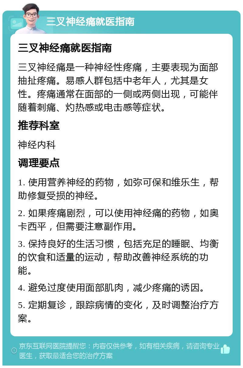 三叉神经痛就医指南 三叉神经痛就医指南 三叉神经痛是一种神经性疼痛，主要表现为面部抽扯疼痛。易感人群包括中老年人，尤其是女性。疼痛通常在面部的一侧或两侧出现，可能伴随着刺痛、灼热感或电击感等症状。 推荐科室 神经内科 调理要点 1. 使用营养神经的药物，如弥可保和维乐生，帮助修复受损的神经。 2. 如果疼痛剧烈，可以使用神经痛的药物，如奥卡西平，但需要注意副作用。 3. 保持良好的生活习惯，包括充足的睡眠、均衡的饮食和适量的运动，帮助改善神经系统的功能。 4. 避免过度使用面部肌肉，减少疼痛的诱因。 5. 定期复诊，跟踪病情的变化，及时调整治疗方案。