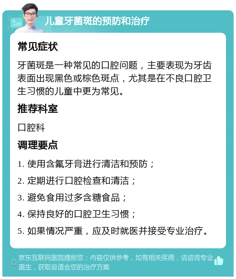 儿童牙菌斑的预防和治疗 常见症状 牙菌斑是一种常见的口腔问题，主要表现为牙齿表面出现黑色或棕色斑点，尤其是在不良口腔卫生习惯的儿童中更为常见。 推荐科室 口腔科 调理要点 1. 使用含氟牙膏进行清洁和预防； 2. 定期进行口腔检查和清洁； 3. 避免食用过多含糖食品； 4. 保持良好的口腔卫生习惯； 5. 如果情况严重，应及时就医并接受专业治疗。