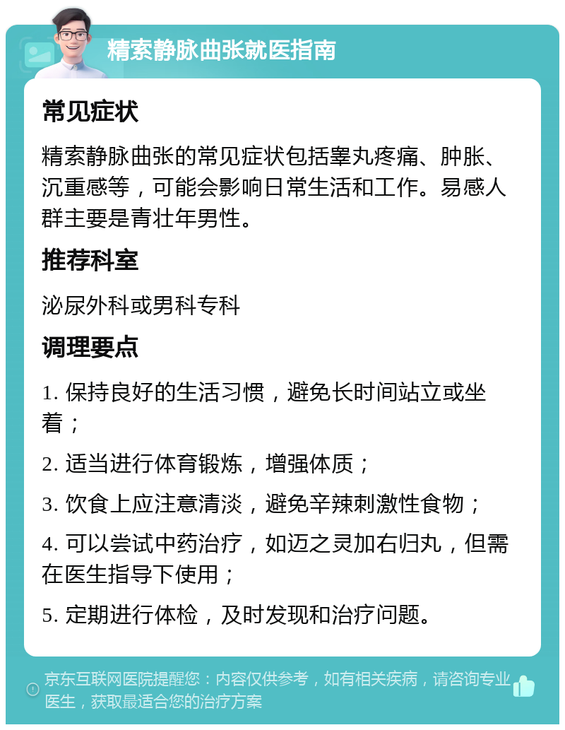 精索静脉曲张就医指南 常见症状 精索静脉曲张的常见症状包括睾丸疼痛、肿胀、沉重感等，可能会影响日常生活和工作。易感人群主要是青壮年男性。 推荐科室 泌尿外科或男科专科 调理要点 1. 保持良好的生活习惯，避免长时间站立或坐着； 2. 适当进行体育锻炼，增强体质； 3. 饮食上应注意清淡，避免辛辣刺激性食物； 4. 可以尝试中药治疗，如迈之灵加右归丸，但需在医生指导下使用； 5. 定期进行体检，及时发现和治疗问题。