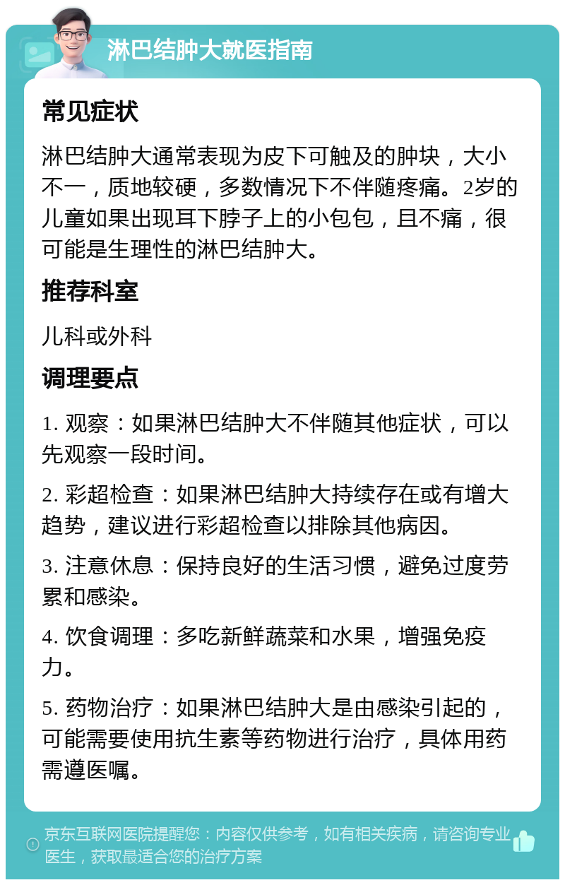 淋巴结肿大就医指南 常见症状 淋巴结肿大通常表现为皮下可触及的肿块，大小不一，质地较硬，多数情况下不伴随疼痛。2岁的儿童如果出现耳下脖子上的小包包，且不痛，很可能是生理性的淋巴结肿大。 推荐科室 儿科或外科 调理要点 1. 观察：如果淋巴结肿大不伴随其他症状，可以先观察一段时间。 2. 彩超检查：如果淋巴结肿大持续存在或有增大趋势，建议进行彩超检查以排除其他病因。 3. 注意休息：保持良好的生活习惯，避免过度劳累和感染。 4. 饮食调理：多吃新鲜蔬菜和水果，增强免疫力。 5. 药物治疗：如果淋巴结肿大是由感染引起的，可能需要使用抗生素等药物进行治疗，具体用药需遵医嘱。