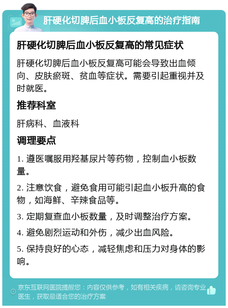 肝硬化切脾后血小板反复高的治疗指南 肝硬化切脾后血小板反复高的常见症状 肝硬化切脾后血小板反复高可能会导致出血倾向、皮肤瘀斑、贫血等症状。需要引起重视并及时就医。 推荐科室 肝病科、血液科 调理要点 1. 遵医嘱服用羟基尿片等药物，控制血小板数量。 2. 注意饮食，避免食用可能引起血小板升高的食物，如海鲜、辛辣食品等。 3. 定期复查血小板数量，及时调整治疗方案。 4. 避免剧烈运动和外伤，减少出血风险。 5. 保持良好的心态，减轻焦虑和压力对身体的影响。