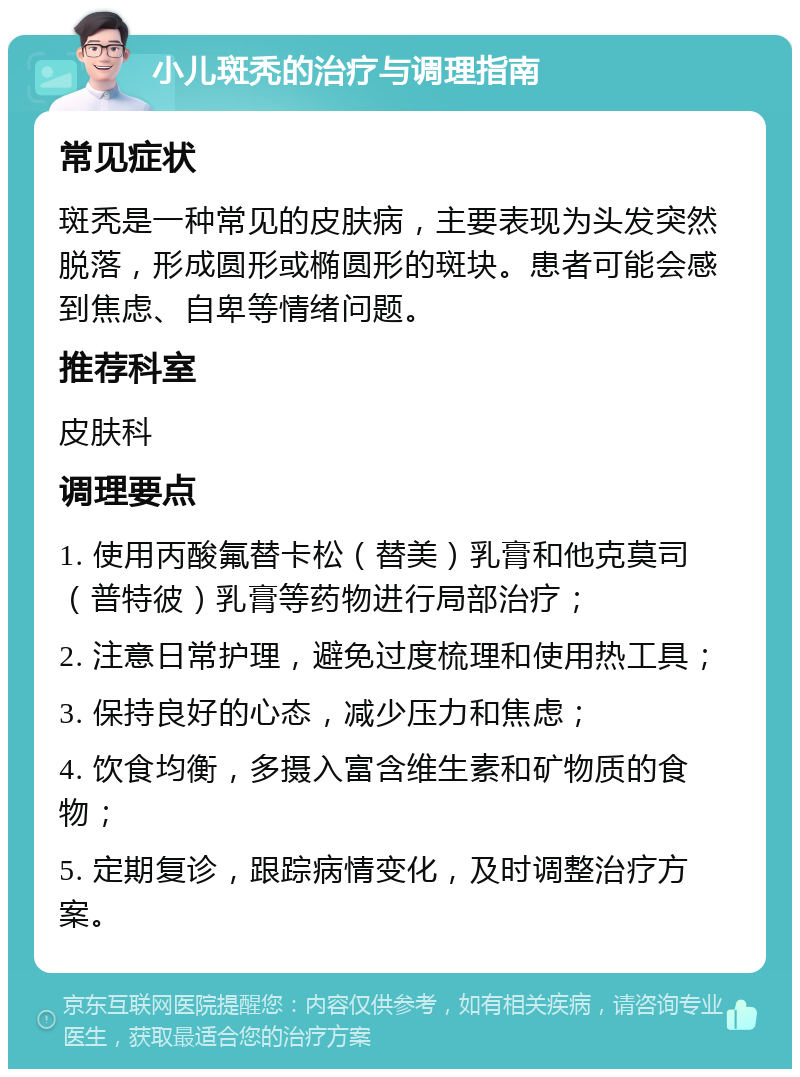 小儿斑秃的治疗与调理指南 常见症状 斑秃是一种常见的皮肤病，主要表现为头发突然脱落，形成圆形或椭圆形的斑块。患者可能会感到焦虑、自卑等情绪问题。 推荐科室 皮肤科 调理要点 1. 使用丙酸氟替卡松（替美）乳膏和他克莫司（普特彼）乳膏等药物进行局部治疗； 2. 注意日常护理，避免过度梳理和使用热工具； 3. 保持良好的心态，减少压力和焦虑； 4. 饮食均衡，多摄入富含维生素和矿物质的食物； 5. 定期复诊，跟踪病情变化，及时调整治疗方案。