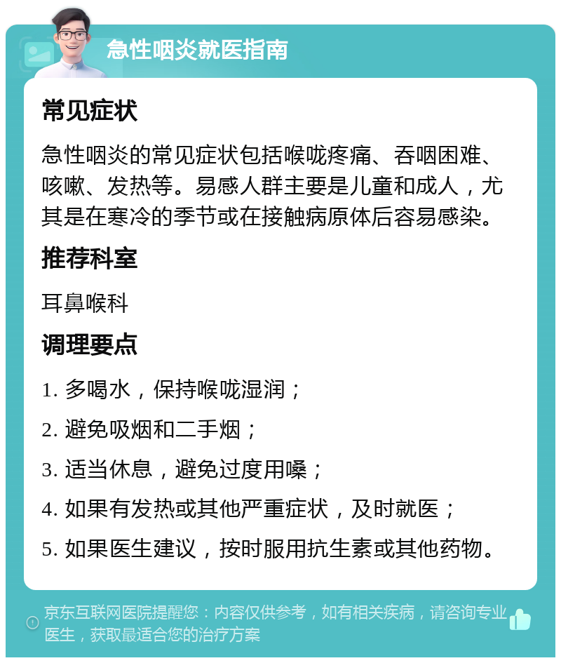 急性咽炎就医指南 常见症状 急性咽炎的常见症状包括喉咙疼痛、吞咽困难、咳嗽、发热等。易感人群主要是儿童和成人，尤其是在寒冷的季节或在接触病原体后容易感染。 推荐科室 耳鼻喉科 调理要点 1. 多喝水，保持喉咙湿润； 2. 避免吸烟和二手烟； 3. 适当休息，避免过度用嗓； 4. 如果有发热或其他严重症状，及时就医； 5. 如果医生建议，按时服用抗生素或其他药物。