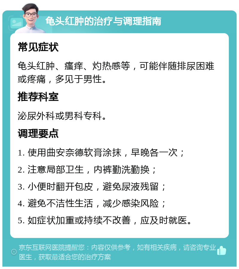 龟头红肿的治疗与调理指南 常见症状 龟头红肿、瘙痒、灼热感等，可能伴随排尿困难或疼痛，多见于男性。 推荐科室 泌尿外科或男科专科。 调理要点 1. 使用曲安奈德软膏涂抹，早晚各一次； 2. 注意局部卫生，内裤勤洗勤换； 3. 小便时翻开包皮，避免尿液残留； 4. 避免不洁性生活，减少感染风险； 5. 如症状加重或持续不改善，应及时就医。