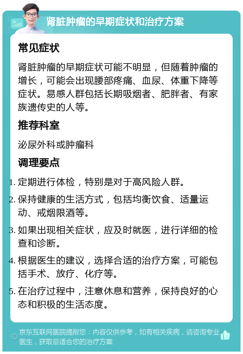 肾脏肿瘤的早期症状和治疗方案 常见症状 肾脏肿瘤的早期症状可能不明显，但随着肿瘤的增长，可能会出现腰部疼痛、血尿、体重下降等症状。易感人群包括长期吸烟者、肥胖者、有家族遗传史的人等。 推荐科室 泌尿外科或肿瘤科 调理要点 定期进行体检，特别是对于高风险人群。 保持健康的生活方式，包括均衡饮食、适量运动、戒烟限酒等。 如果出现相关症状，应及时就医，进行详细的检查和诊断。 根据医生的建议，选择合适的治疗方案，可能包括手术、放疗、化疗等。 在治疗过程中，注意休息和营养，保持良好的心态和积极的生活态度。