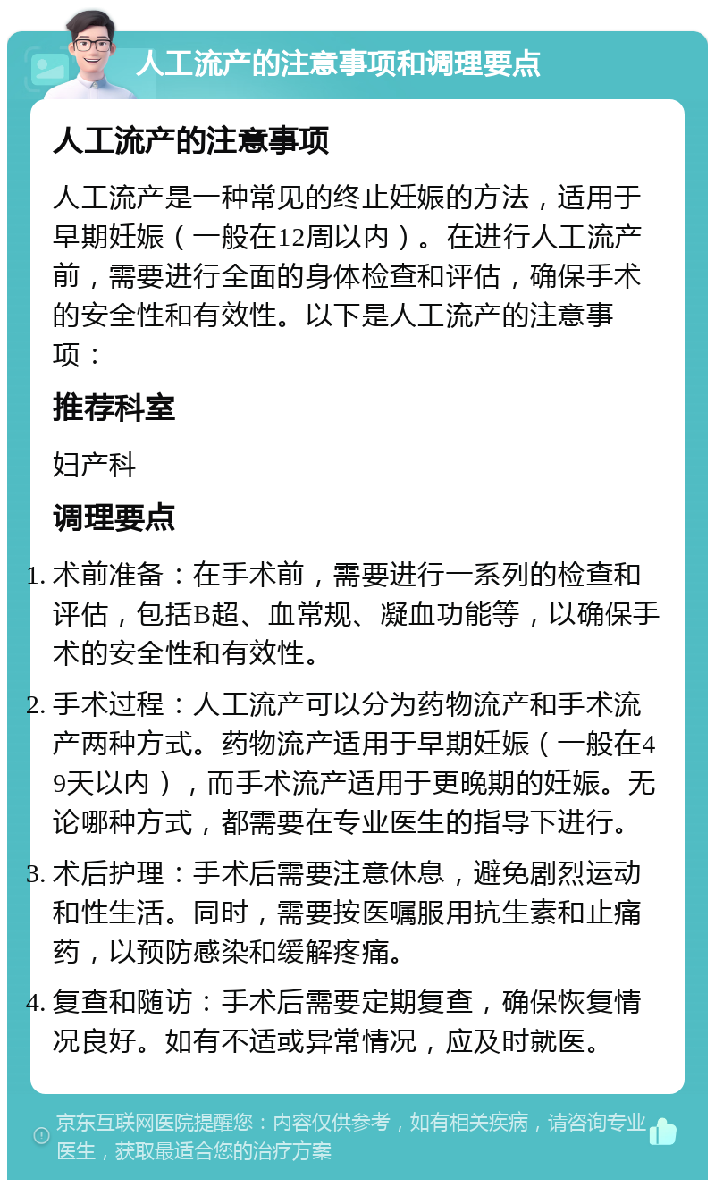 人工流产的注意事项和调理要点 人工流产的注意事项 人工流产是一种常见的终止妊娠的方法，适用于早期妊娠（一般在12周以内）。在进行人工流产前，需要进行全面的身体检查和评估，确保手术的安全性和有效性。以下是人工流产的注意事项： 推荐科室 妇产科 调理要点 术前准备：在手术前，需要进行一系列的检查和评估，包括B超、血常规、凝血功能等，以确保手术的安全性和有效性。 手术过程：人工流产可以分为药物流产和手术流产两种方式。药物流产适用于早期妊娠（一般在49天以内），而手术流产适用于更晚期的妊娠。无论哪种方式，都需要在专业医生的指导下进行。 术后护理：手术后需要注意休息，避免剧烈运动和性生活。同时，需要按医嘱服用抗生素和止痛药，以预防感染和缓解疼痛。 复查和随访：手术后需要定期复查，确保恢复情况良好。如有不适或异常情况，应及时就医。