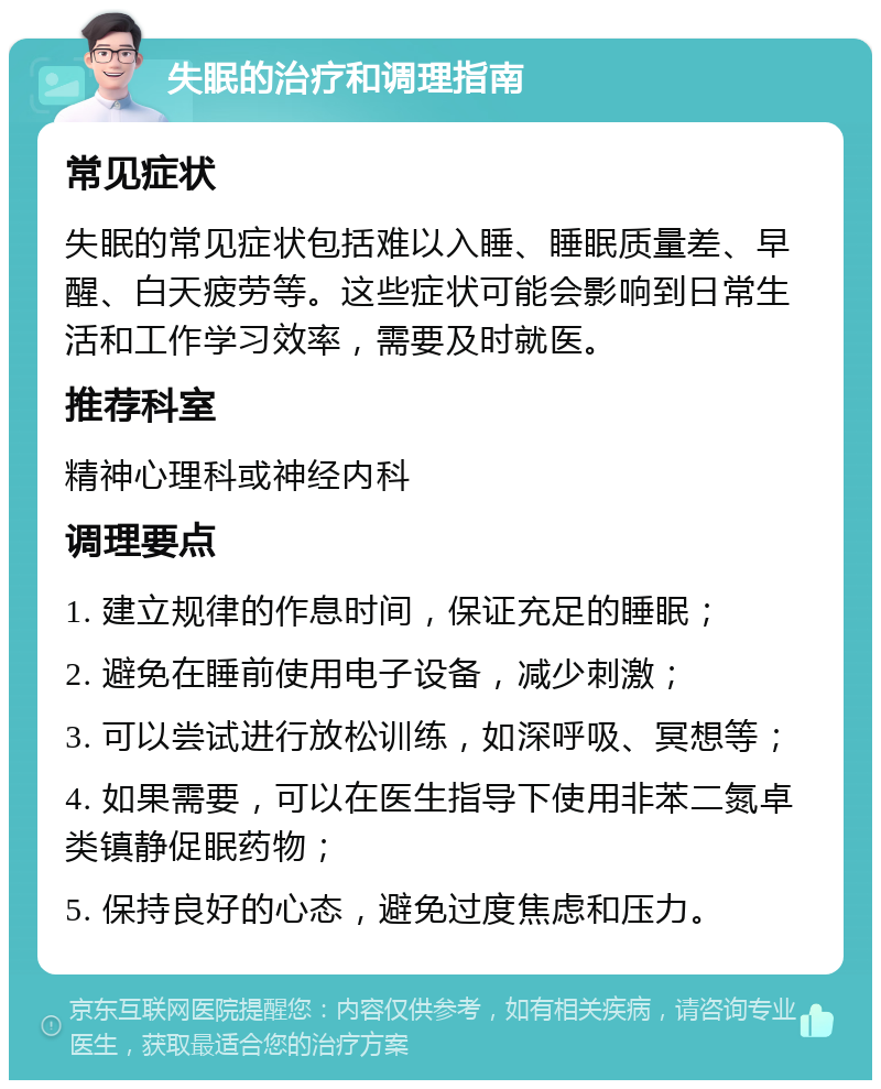 失眠的治疗和调理指南 常见症状 失眠的常见症状包括难以入睡、睡眠质量差、早醒、白天疲劳等。这些症状可能会影响到日常生活和工作学习效率，需要及时就医。 推荐科室 精神心理科或神经内科 调理要点 1. 建立规律的作息时间，保证充足的睡眠； 2. 避免在睡前使用电子设备，减少刺激； 3. 可以尝试进行放松训练，如深呼吸、冥想等； 4. 如果需要，可以在医生指导下使用非苯二氮卓类镇静促眠药物； 5. 保持良好的心态，避免过度焦虑和压力。