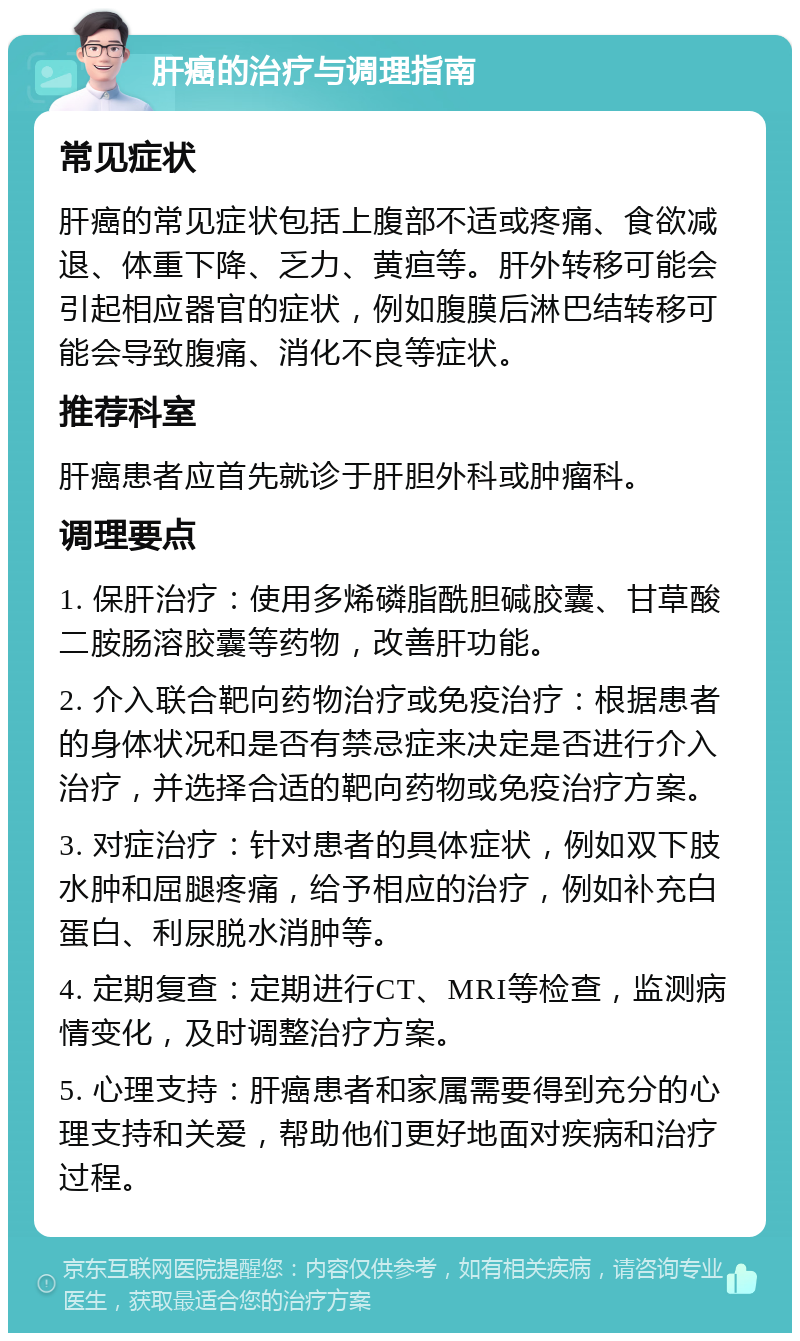 肝癌的治疗与调理指南 常见症状 肝癌的常见症状包括上腹部不适或疼痛、食欲减退、体重下降、乏力、黄疸等。肝外转移可能会引起相应器官的症状，例如腹膜后淋巴结转移可能会导致腹痛、消化不良等症状。 推荐科室 肝癌患者应首先就诊于肝胆外科或肿瘤科。 调理要点 1. 保肝治疗：使用多烯磷脂酰胆碱胶囊、甘草酸二胺肠溶胶囊等药物，改善肝功能。 2. 介入联合靶向药物治疗或免疫治疗：根据患者的身体状况和是否有禁忌症来决定是否进行介入治疗，并选择合适的靶向药物或免疫治疗方案。 3. 对症治疗：针对患者的具体症状，例如双下肢水肿和屈腿疼痛，给予相应的治疗，例如补充白蛋白、利尿脱水消肿等。 4. 定期复查：定期进行CT、MRI等检查，监测病情变化，及时调整治疗方案。 5. 心理支持：肝癌患者和家属需要得到充分的心理支持和关爱，帮助他们更好地面对疾病和治疗过程。