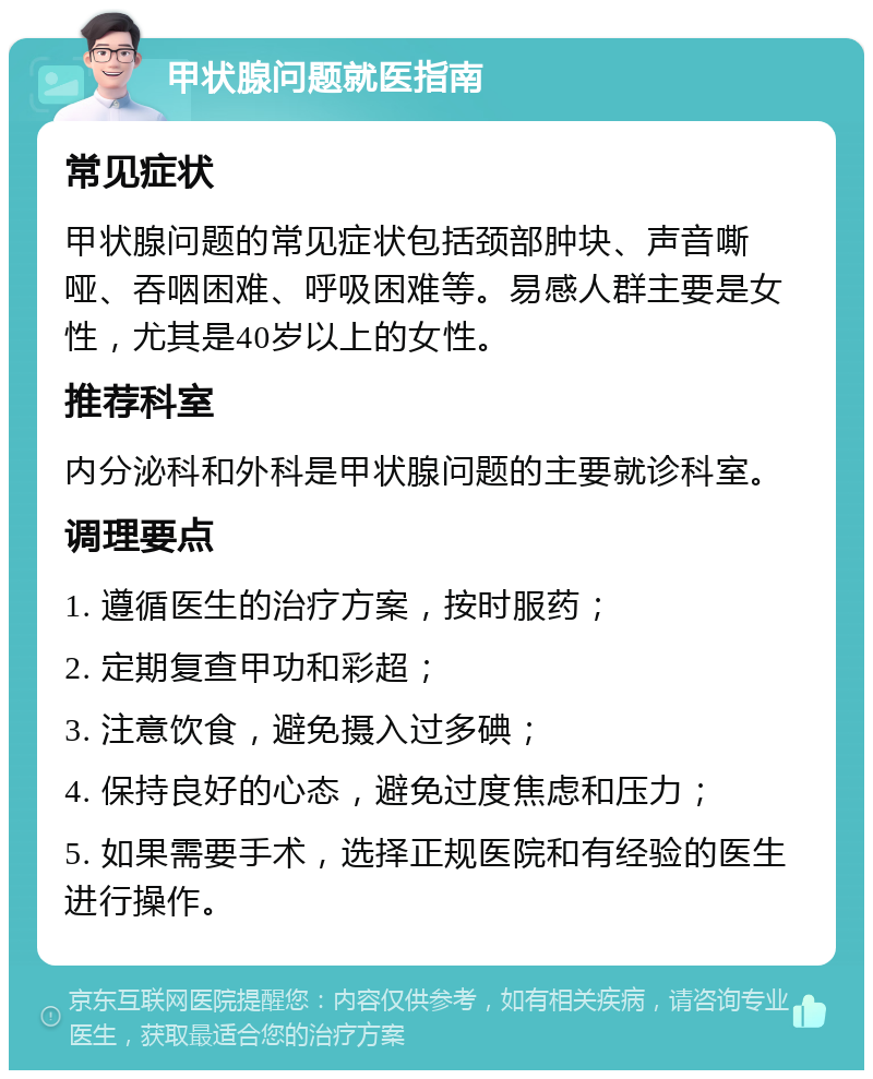 甲状腺问题就医指南 常见症状 甲状腺问题的常见症状包括颈部肿块、声音嘶哑、吞咽困难、呼吸困难等。易感人群主要是女性，尤其是40岁以上的女性。 推荐科室 内分泌科和外科是甲状腺问题的主要就诊科室。 调理要点 1. 遵循医生的治疗方案，按时服药； 2. 定期复查甲功和彩超； 3. 注意饮食，避免摄入过多碘； 4. 保持良好的心态，避免过度焦虑和压力； 5. 如果需要手术，选择正规医院和有经验的医生进行操作。