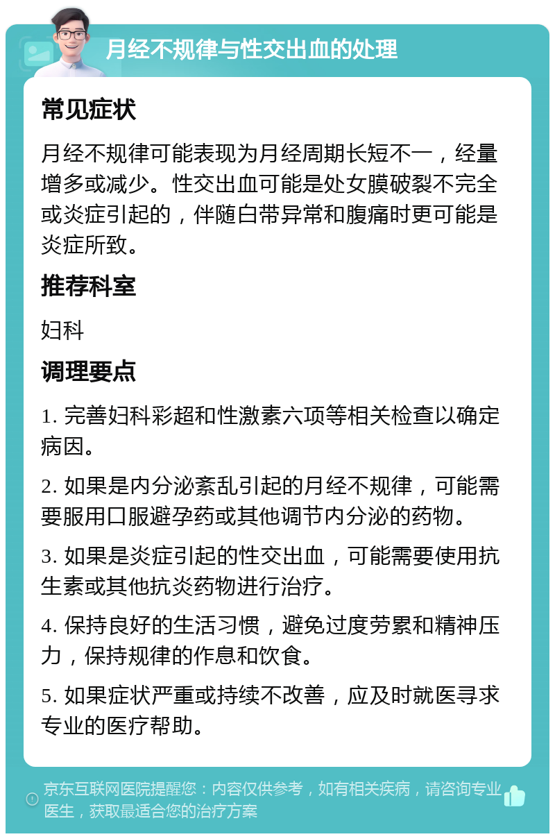 月经不规律与性交出血的处理 常见症状 月经不规律可能表现为月经周期长短不一，经量增多或减少。性交出血可能是处女膜破裂不完全或炎症引起的，伴随白带异常和腹痛时更可能是炎症所致。 推荐科室 妇科 调理要点 1. 完善妇科彩超和性激素六项等相关检查以确定病因。 2. 如果是内分泌紊乱引起的月经不规律，可能需要服用口服避孕药或其他调节内分泌的药物。 3. 如果是炎症引起的性交出血，可能需要使用抗生素或其他抗炎药物进行治疗。 4. 保持良好的生活习惯，避免过度劳累和精神压力，保持规律的作息和饮食。 5. 如果症状严重或持续不改善，应及时就医寻求专业的医疗帮助。