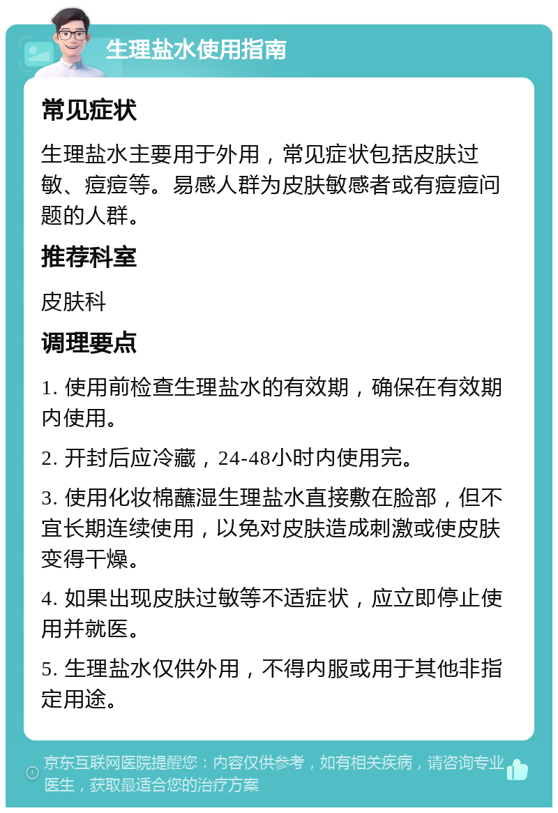 生理盐水使用指南 常见症状 生理盐水主要用于外用，常见症状包括皮肤过敏、痘痘等。易感人群为皮肤敏感者或有痘痘问题的人群。 推荐科室 皮肤科 调理要点 1. 使用前检查生理盐水的有效期，确保在有效期内使用。 2. 开封后应冷藏，24-48小时内使用完。 3. 使用化妆棉蘸湿生理盐水直接敷在脸部，但不宜长期连续使用，以免对皮肤造成刺激或使皮肤变得干燥。 4. 如果出现皮肤过敏等不适症状，应立即停止使用并就医。 5. 生理盐水仅供外用，不得内服或用于其他非指定用途。