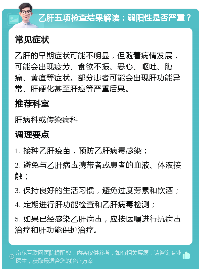 乙肝五项检查结果解读：弱阳性是否严重？ 常见症状 乙肝的早期症状可能不明显，但随着病情发展，可能会出现疲劳、食欲不振、恶心、呕吐、腹痛、黄疸等症状。部分患者可能会出现肝功能异常、肝硬化甚至肝癌等严重后果。 推荐科室 肝病科或传染病科 调理要点 1. 接种乙肝疫苗，预防乙肝病毒感染； 2. 避免与乙肝病毒携带者或患者的血液、体液接触； 3. 保持良好的生活习惯，避免过度劳累和饮酒； 4. 定期进行肝功能检查和乙肝病毒检测； 5. 如果已经感染乙肝病毒，应按医嘱进行抗病毒治疗和肝功能保护治疗。