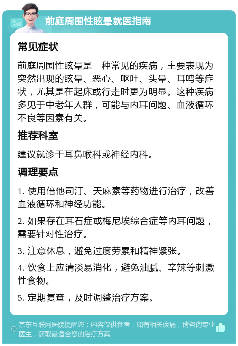 前庭周围性眩晕就医指南 常见症状 前庭周围性眩晕是一种常见的疾病，主要表现为突然出现的眩晕、恶心、呕吐、头晕、耳鸣等症状，尤其是在起床或行走时更为明显。这种疾病多见于中老年人群，可能与内耳问题、血液循环不良等因素有关。 推荐科室 建议就诊于耳鼻喉科或神经内科。 调理要点 1. 使用倍他司汀、天麻素等药物进行治疗，改善血液循环和神经功能。 2. 如果存在耳石症或梅尼埃综合症等内耳问题，需要针对性治疗。 3. 注意休息，避免过度劳累和精神紧张。 4. 饮食上应清淡易消化，避免油腻、辛辣等刺激性食物。 5. 定期复查，及时调整治疗方案。