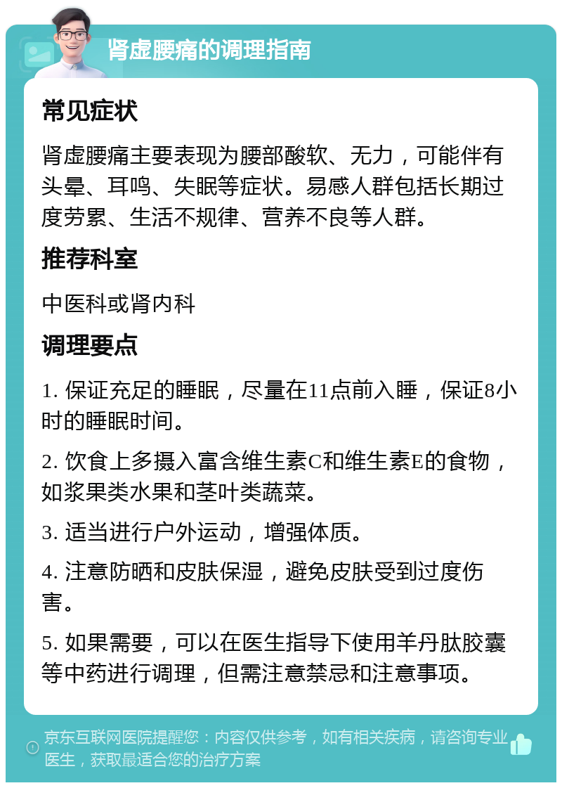 肾虚腰痛的调理指南 常见症状 肾虚腰痛主要表现为腰部酸软、无力，可能伴有头晕、耳鸣、失眠等症状。易感人群包括长期过度劳累、生活不规律、营养不良等人群。 推荐科室 中医科或肾内科 调理要点 1. 保证充足的睡眠，尽量在11点前入睡，保证8小时的睡眠时间。 2. 饮食上多摄入富含维生素C和维生素E的食物，如浆果类水果和茎叶类蔬菜。 3. 适当进行户外运动，增强体质。 4. 注意防晒和皮肤保湿，避免皮肤受到过度伤害。 5. 如果需要，可以在医生指导下使用羊丹肽胶囊等中药进行调理，但需注意禁忌和注意事项。