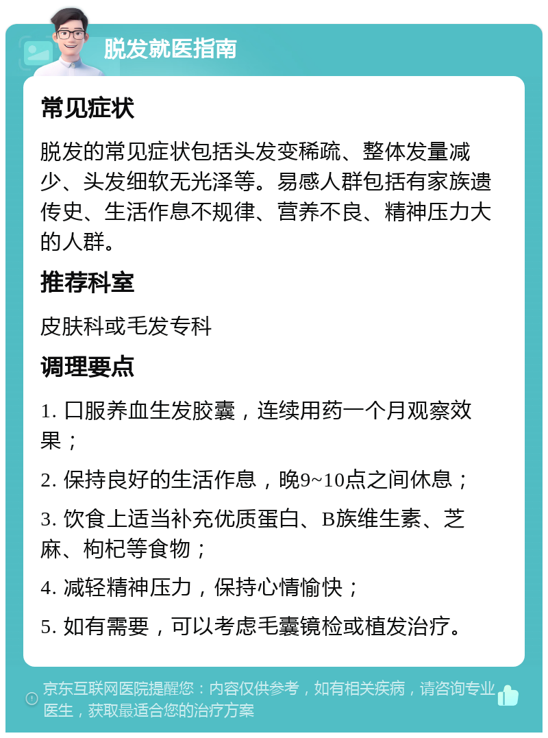 脱发就医指南 常见症状 脱发的常见症状包括头发变稀疏、整体发量减少、头发细软无光泽等。易感人群包括有家族遗传史、生活作息不规律、营养不良、精神压力大的人群。 推荐科室 皮肤科或毛发专科 调理要点 1. 口服养血生发胶囊，连续用药一个月观察效果； 2. 保持良好的生活作息，晚9~10点之间休息； 3. 饮食上适当补充优质蛋白、B族维生素、芝麻、枸杞等食物； 4. 减轻精神压力，保持心情愉快； 5. 如有需要，可以考虑毛囊镜检或植发治疗。