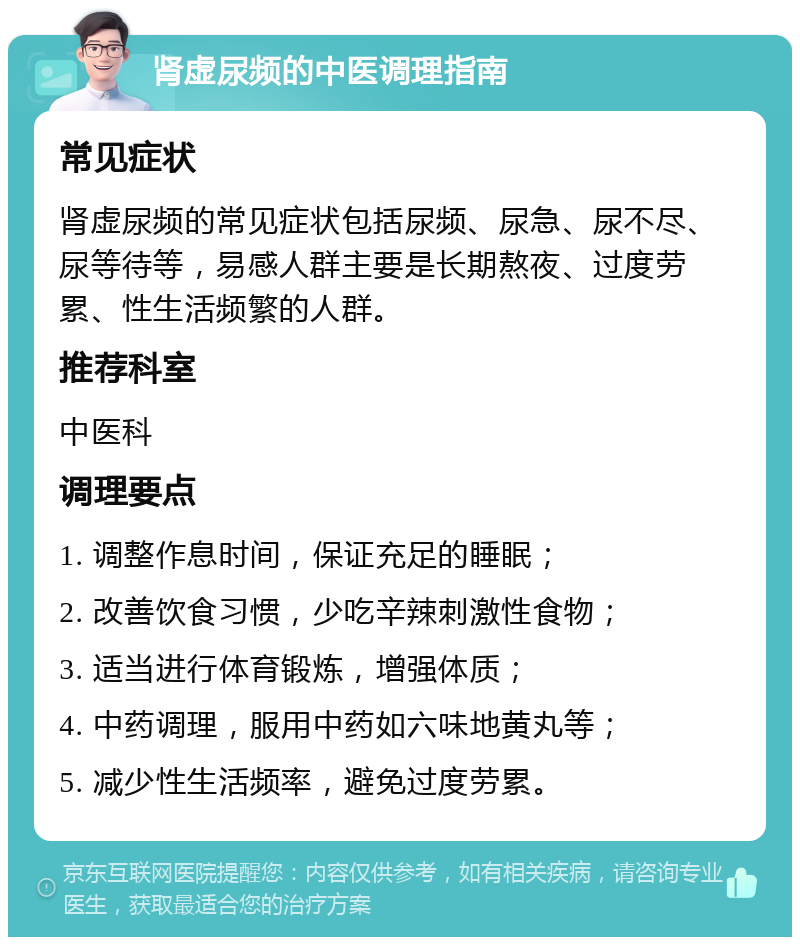 肾虚尿频的中医调理指南 常见症状 肾虚尿频的常见症状包括尿频、尿急、尿不尽、尿等待等，易感人群主要是长期熬夜、过度劳累、性生活频繁的人群。 推荐科室 中医科 调理要点 1. 调整作息时间，保证充足的睡眠； 2. 改善饮食习惯，少吃辛辣刺激性食物； 3. 适当进行体育锻炼，增强体质； 4. 中药调理，服用中药如六味地黄丸等； 5. 减少性生活频率，避免过度劳累。