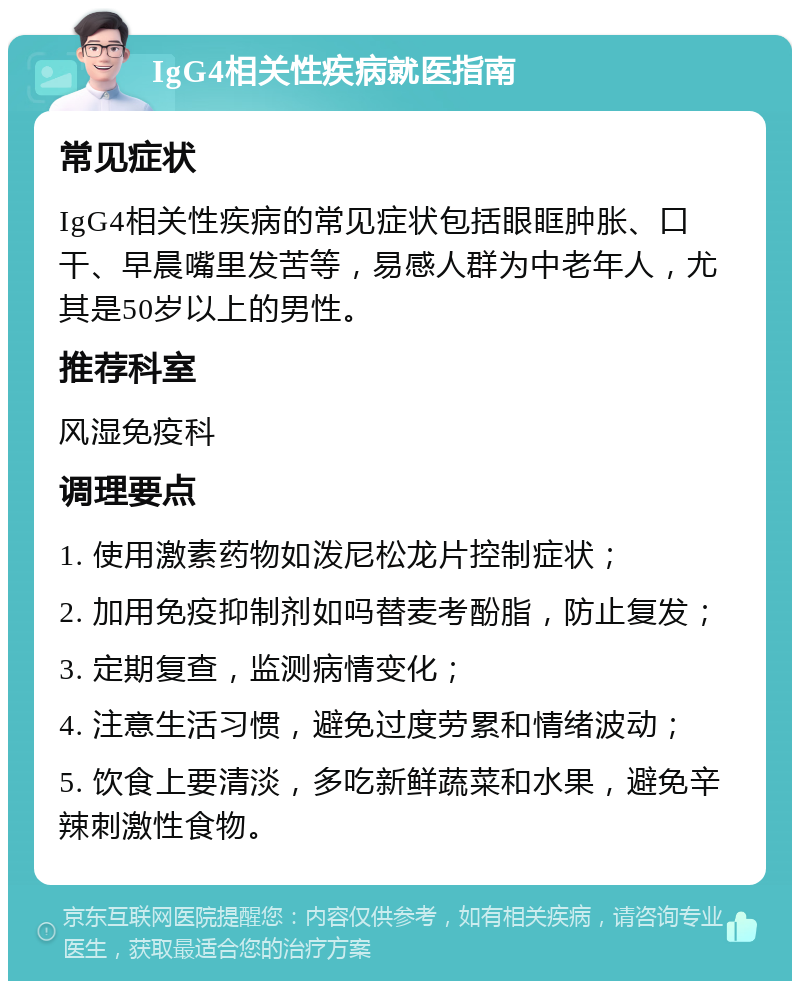 IgG4相关性疾病就医指南 常见症状 IgG4相关性疾病的常见症状包括眼眶肿胀、口干、早晨嘴里发苦等，易感人群为中老年人，尤其是50岁以上的男性。 推荐科室 风湿免疫科 调理要点 1. 使用激素药物如泼尼松龙片控制症状； 2. 加用免疫抑制剂如吗替麦考酚脂，防止复发； 3. 定期复查，监测病情变化； 4. 注意生活习惯，避免过度劳累和情绪波动； 5. 饮食上要清淡，多吃新鲜蔬菜和水果，避免辛辣刺激性食物。