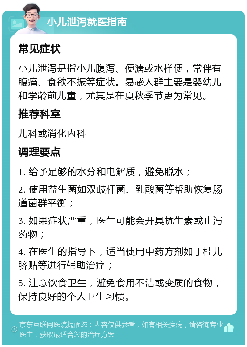 小儿泄泻就医指南 常见症状 小儿泄泻是指小儿腹泻、便溏或水样便，常伴有腹痛、食欲不振等症状。易感人群主要是婴幼儿和学龄前儿童，尤其是在夏秋季节更为常见。 推荐科室 儿科或消化内科 调理要点 1. 给予足够的水分和电解质，避免脱水； 2. 使用益生菌如双歧杆菌、乳酸菌等帮助恢复肠道菌群平衡； 3. 如果症状严重，医生可能会开具抗生素或止泻药物； 4. 在医生的指导下，适当使用中药方剂如丁桂儿脐贴等进行辅助治疗； 5. 注意饮食卫生，避免食用不洁或变质的食物，保持良好的个人卫生习惯。