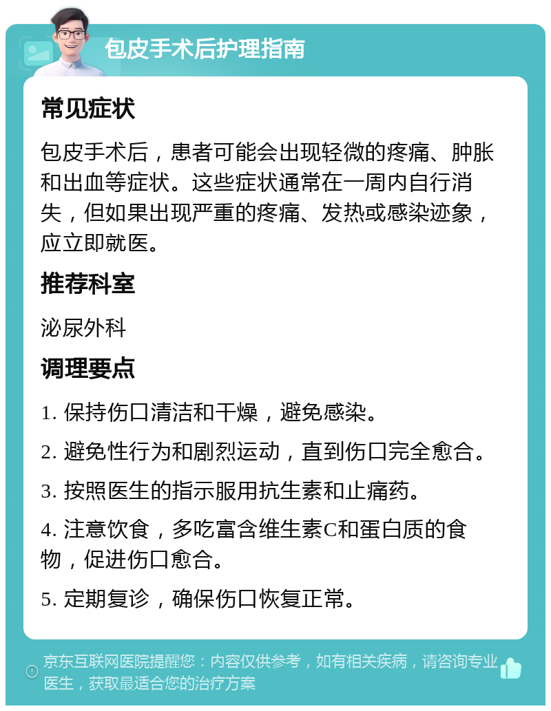 包皮手术后护理指南 常见症状 包皮手术后，患者可能会出现轻微的疼痛、肿胀和出血等症状。这些症状通常在一周内自行消失，但如果出现严重的疼痛、发热或感染迹象，应立即就医。 推荐科室 泌尿外科 调理要点 1. 保持伤口清洁和干燥，避免感染。 2. 避免性行为和剧烈运动，直到伤口完全愈合。 3. 按照医生的指示服用抗生素和止痛药。 4. 注意饮食，多吃富含维生素C和蛋白质的食物，促进伤口愈合。 5. 定期复诊，确保伤口恢复正常。