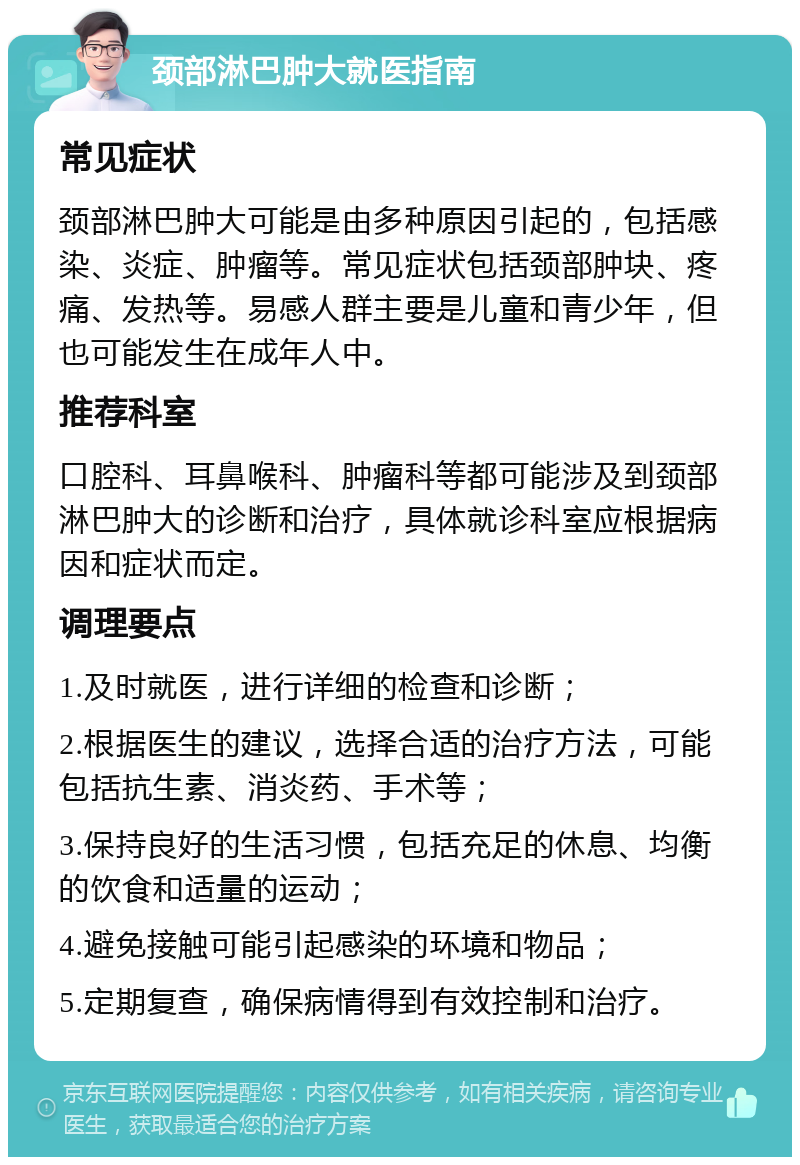 颈部淋巴肿大就医指南 常见症状 颈部淋巴肿大可能是由多种原因引起的，包括感染、炎症、肿瘤等。常见症状包括颈部肿块、疼痛、发热等。易感人群主要是儿童和青少年，但也可能发生在成年人中。 推荐科室 口腔科、耳鼻喉科、肿瘤科等都可能涉及到颈部淋巴肿大的诊断和治疗，具体就诊科室应根据病因和症状而定。 调理要点 1.及时就医，进行详细的检查和诊断； 2.根据医生的建议，选择合适的治疗方法，可能包括抗生素、消炎药、手术等； 3.保持良好的生活习惯，包括充足的休息、均衡的饮食和适量的运动； 4.避免接触可能引起感染的环境和物品； 5.定期复查，确保病情得到有效控制和治疗。