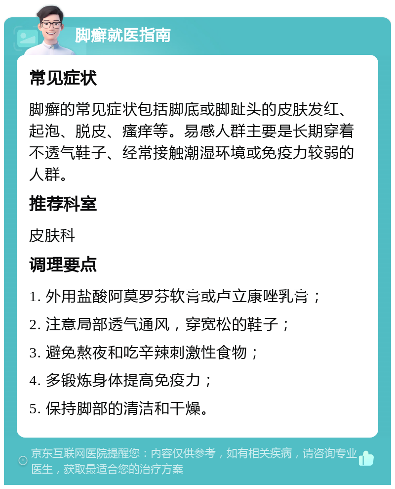 脚癣就医指南 常见症状 脚癣的常见症状包括脚底或脚趾头的皮肤发红、起泡、脱皮、瘙痒等。易感人群主要是长期穿着不透气鞋子、经常接触潮湿环境或免疫力较弱的人群。 推荐科室 皮肤科 调理要点 1. 外用盐酸阿莫罗芬软膏或卢立康唑乳膏； 2. 注意局部透气通风，穿宽松的鞋子； 3. 避免熬夜和吃辛辣刺激性食物； 4. 多锻炼身体提高免疫力； 5. 保持脚部的清洁和干燥。