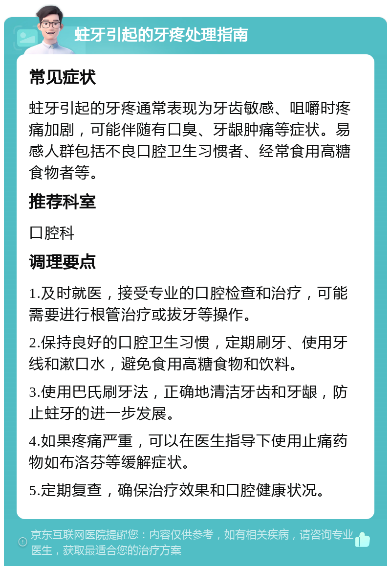 蛀牙引起的牙疼处理指南 常见症状 蛀牙引起的牙疼通常表现为牙齿敏感、咀嚼时疼痛加剧，可能伴随有口臭、牙龈肿痛等症状。易感人群包括不良口腔卫生习惯者、经常食用高糖食物者等。 推荐科室 口腔科 调理要点 1.及时就医，接受专业的口腔检查和治疗，可能需要进行根管治疗或拔牙等操作。 2.保持良好的口腔卫生习惯，定期刷牙、使用牙线和漱口水，避免食用高糖食物和饮料。 3.使用巴氏刷牙法，正确地清洁牙齿和牙龈，防止蛀牙的进一步发展。 4.如果疼痛严重，可以在医生指导下使用止痛药物如布洛芬等缓解症状。 5.定期复查，确保治疗效果和口腔健康状况。