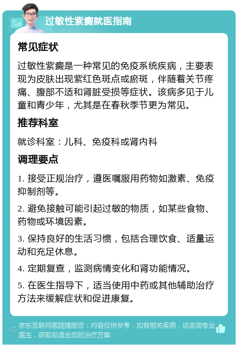 过敏性紫癜就医指南 常见症状 过敏性紫癜是一种常见的免疫系统疾病，主要表现为皮肤出现紫红色斑点或瘀斑，伴随着关节疼痛、腹部不适和肾脏受损等症状。该病多见于儿童和青少年，尤其是在春秋季节更为常见。 推荐科室 就诊科室：儿科、免疫科或肾内科 调理要点 1. 接受正规治疗，遵医嘱服用药物如激素、免疫抑制剂等。 2. 避免接触可能引起过敏的物质，如某些食物、药物或环境因素。 3. 保持良好的生活习惯，包括合理饮食、适量运动和充足休息。 4. 定期复查，监测病情变化和肾功能情况。 5. 在医生指导下，适当使用中药或其他辅助治疗方法来缓解症状和促进康复。