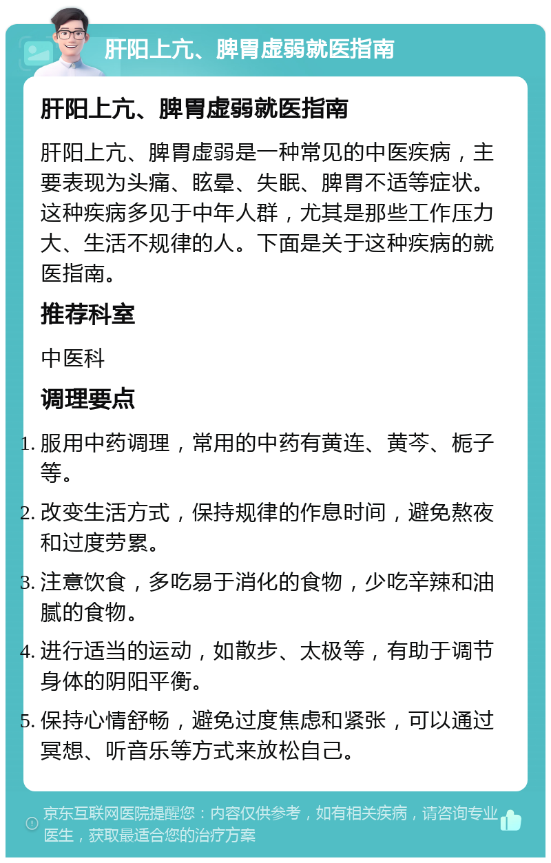 肝阳上亢、脾胃虚弱就医指南 肝阳上亢、脾胃虚弱就医指南 肝阳上亢、脾胃虚弱是一种常见的中医疾病，主要表现为头痛、眩晕、失眠、脾胃不适等症状。这种疾病多见于中年人群，尤其是那些工作压力大、生活不规律的人。下面是关于这种疾病的就医指南。 推荐科室 中医科 调理要点 服用中药调理，常用的中药有黄连、黄芩、栀子等。 改变生活方式，保持规律的作息时间，避免熬夜和过度劳累。 注意饮食，多吃易于消化的食物，少吃辛辣和油腻的食物。 进行适当的运动，如散步、太极等，有助于调节身体的阴阳平衡。 保持心情舒畅，避免过度焦虑和紧张，可以通过冥想、听音乐等方式来放松自己。