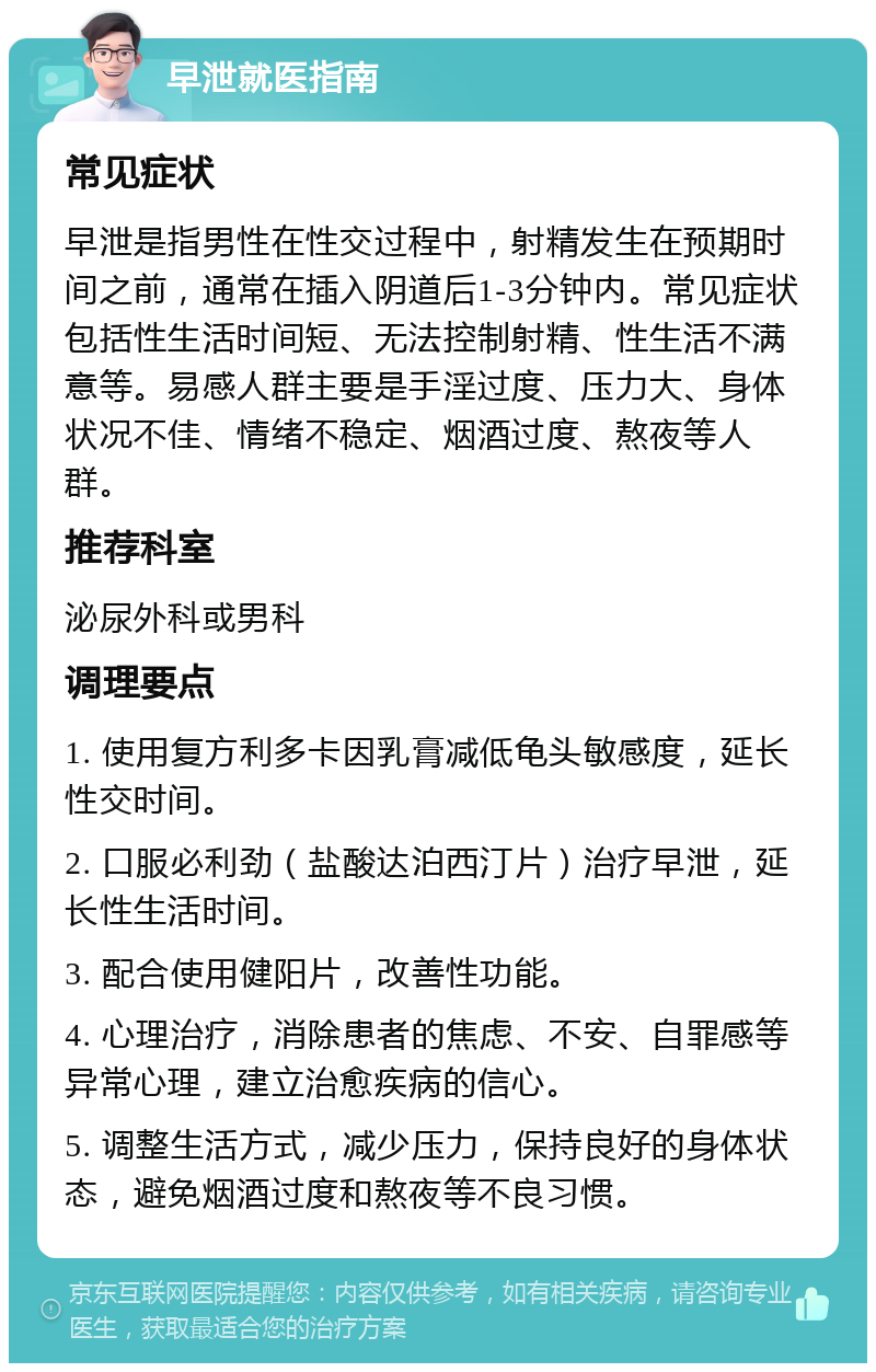 早泄就医指南 常见症状 早泄是指男性在性交过程中，射精发生在预期时间之前，通常在插入阴道后1-3分钟内。常见症状包括性生活时间短、无法控制射精、性生活不满意等。易感人群主要是手淫过度、压力大、身体状况不佳、情绪不稳定、烟酒过度、熬夜等人群。 推荐科室 泌尿外科或男科 调理要点 1. 使用复方利多卡因乳膏减低龟头敏感度，延长性交时间。 2. 口服必利劲（盐酸达泊西汀片）治疗早泄，延长性生活时间。 3. 配合使用健阳片，改善性功能。 4. 心理治疗，消除患者的焦虑、不安、自罪感等异常心理，建立治愈疾病的信心。 5. 调整生活方式，减少压力，保持良好的身体状态，避免烟酒过度和熬夜等不良习惯。