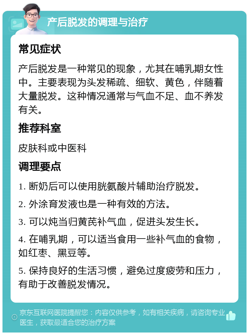 产后脱发的调理与治疗 常见症状 产后脱发是一种常见的现象，尤其在哺乳期女性中。主要表现为头发稀疏、细软、黄色，伴随着大量脱发。这种情况通常与气血不足、血不养发有关。 推荐科室 皮肤科或中医科 调理要点 1. 断奶后可以使用胱氨酸片辅助治疗脱发。 2. 外涂育发液也是一种有效的方法。 3. 可以炖当归黄芪补气血，促进头发生长。 4. 在哺乳期，可以适当食用一些补气血的食物，如红枣、黑豆等。 5. 保持良好的生活习惯，避免过度疲劳和压力，有助于改善脱发情况。