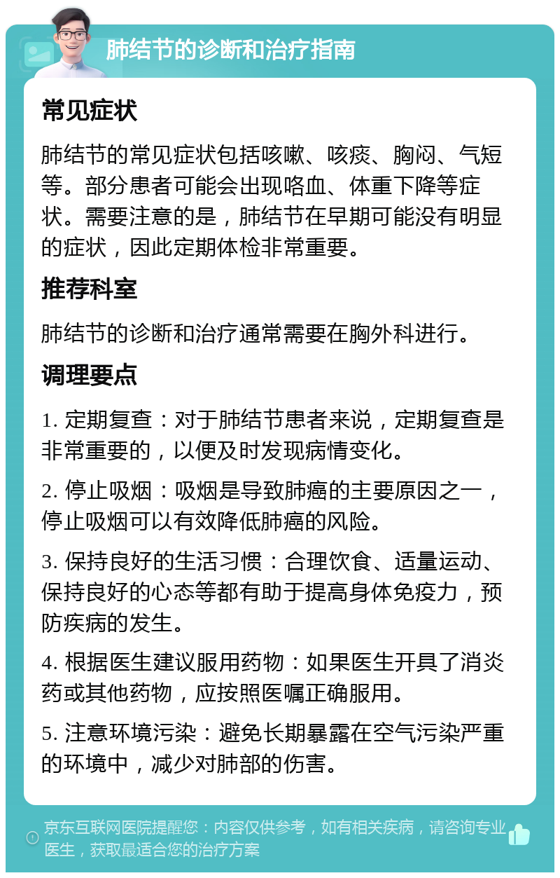 肺结节的诊断和治疗指南 常见症状 肺结节的常见症状包括咳嗽、咳痰、胸闷、气短等。部分患者可能会出现咯血、体重下降等症状。需要注意的是，肺结节在早期可能没有明显的症状，因此定期体检非常重要。 推荐科室 肺结节的诊断和治疗通常需要在胸外科进行。 调理要点 1. 定期复查：对于肺结节患者来说，定期复查是非常重要的，以便及时发现病情变化。 2. 停止吸烟：吸烟是导致肺癌的主要原因之一，停止吸烟可以有效降低肺癌的风险。 3. 保持良好的生活习惯：合理饮食、适量运动、保持良好的心态等都有助于提高身体免疫力，预防疾病的发生。 4. 根据医生建议服用药物：如果医生开具了消炎药或其他药物，应按照医嘱正确服用。 5. 注意环境污染：避免长期暴露在空气污染严重的环境中，减少对肺部的伤害。