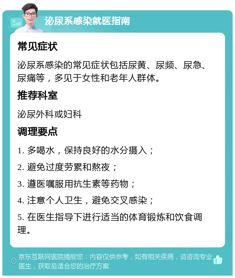 泌尿系感染就医指南 常见症状 泌尿系感染的常见症状包括尿黄、尿频、尿急、尿痛等，多见于女性和老年人群体。 推荐科室 泌尿外科或妇科 调理要点 1. 多喝水，保持良好的水分摄入； 2. 避免过度劳累和熬夜； 3. 遵医嘱服用抗生素等药物； 4. 注意个人卫生，避免交叉感染； 5. 在医生指导下进行适当的体育锻炼和饮食调理。