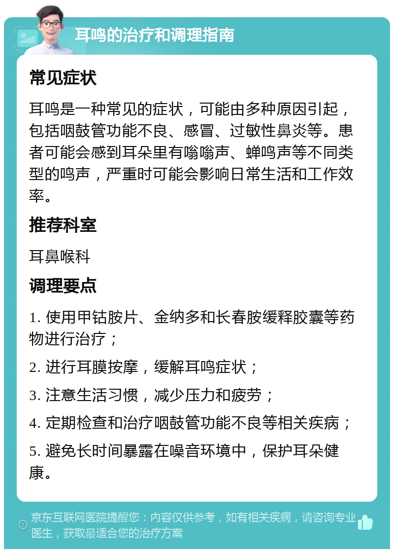 耳鸣的治疗和调理指南 常见症状 耳鸣是一种常见的症状，可能由多种原因引起，包括咽鼓管功能不良、感冒、过敏性鼻炎等。患者可能会感到耳朵里有嗡嗡声、蝉鸣声等不同类型的鸣声，严重时可能会影响日常生活和工作效率。 推荐科室 耳鼻喉科 调理要点 1. 使用甲钴胺片、金纳多和长春胺缓释胶囊等药物进行治疗； 2. 进行耳膜按摩，缓解耳鸣症状； 3. 注意生活习惯，减少压力和疲劳； 4. 定期检查和治疗咽鼓管功能不良等相关疾病； 5. 避免长时间暴露在噪音环境中，保护耳朵健康。