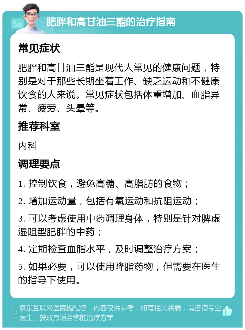 肥胖和高甘油三酯的治疗指南 常见症状 肥胖和高甘油三酯是现代人常见的健康问题，特别是对于那些长期坐着工作、缺乏运动和不健康饮食的人来说。常见症状包括体重增加、血脂异常、疲劳、头晕等。 推荐科室 内科 调理要点 1. 控制饮食，避免高糖、高脂肪的食物； 2. 增加运动量，包括有氧运动和抗阻运动； 3. 可以考虑使用中药调理身体，特别是针对脾虚湿阻型肥胖的中药； 4. 定期检查血脂水平，及时调整治疗方案； 5. 如果必要，可以使用降脂药物，但需要在医生的指导下使用。