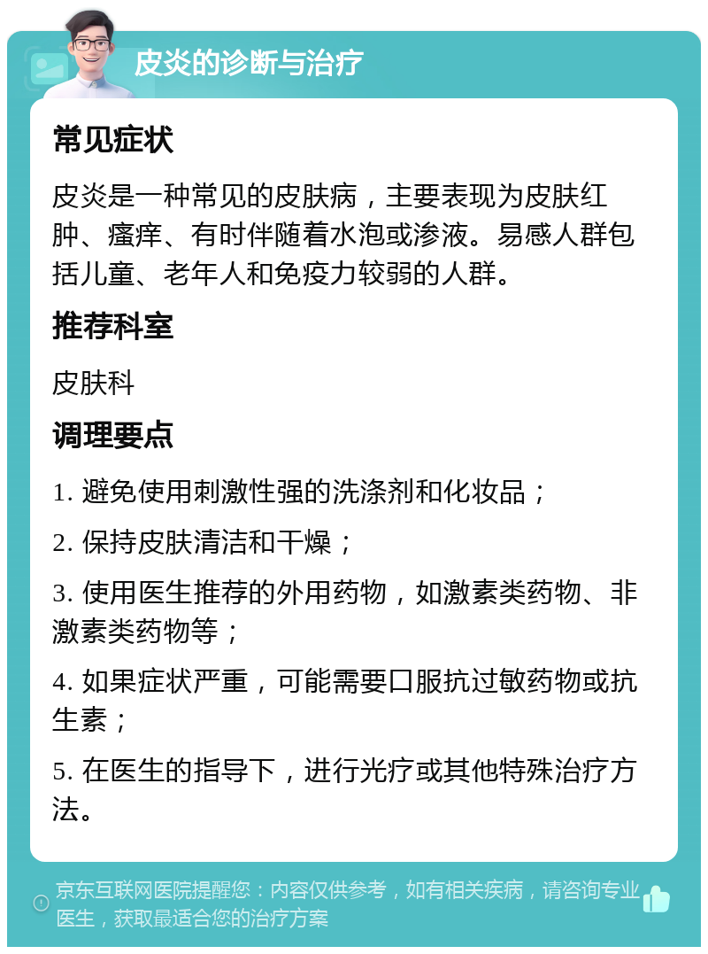 皮炎的诊断与治疗 常见症状 皮炎是一种常见的皮肤病，主要表现为皮肤红肿、瘙痒、有时伴随着水泡或渗液。易感人群包括儿童、老年人和免疫力较弱的人群。 推荐科室 皮肤科 调理要点 1. 避免使用刺激性强的洗涤剂和化妆品； 2. 保持皮肤清洁和干燥； 3. 使用医生推荐的外用药物，如激素类药物、非激素类药物等； 4. 如果症状严重，可能需要口服抗过敏药物或抗生素； 5. 在医生的指导下，进行光疗或其他特殊治疗方法。