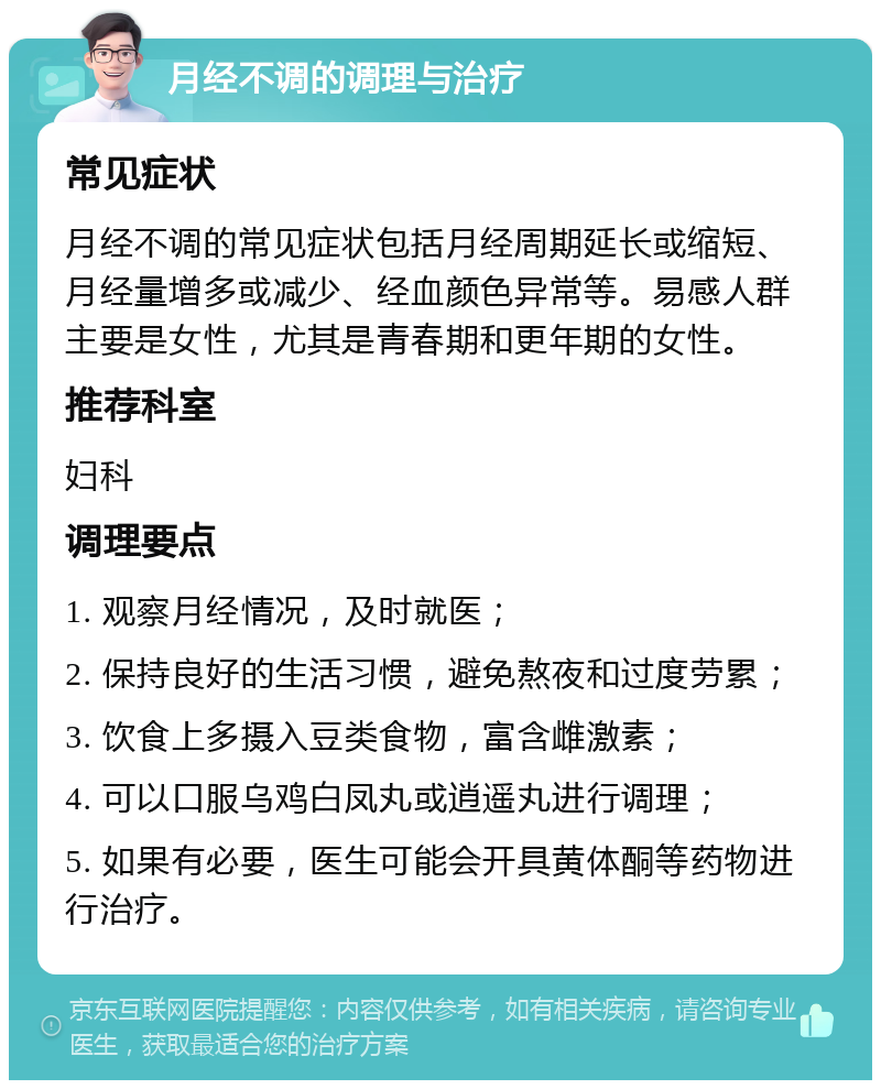 月经不调的调理与治疗 常见症状 月经不调的常见症状包括月经周期延长或缩短、月经量增多或减少、经血颜色异常等。易感人群主要是女性，尤其是青春期和更年期的女性。 推荐科室 妇科 调理要点 1. 观察月经情况，及时就医； 2. 保持良好的生活习惯，避免熬夜和过度劳累； 3. 饮食上多摄入豆类食物，富含雌激素； 4. 可以口服乌鸡白凤丸或逍遥丸进行调理； 5. 如果有必要，医生可能会开具黄体酮等药物进行治疗。