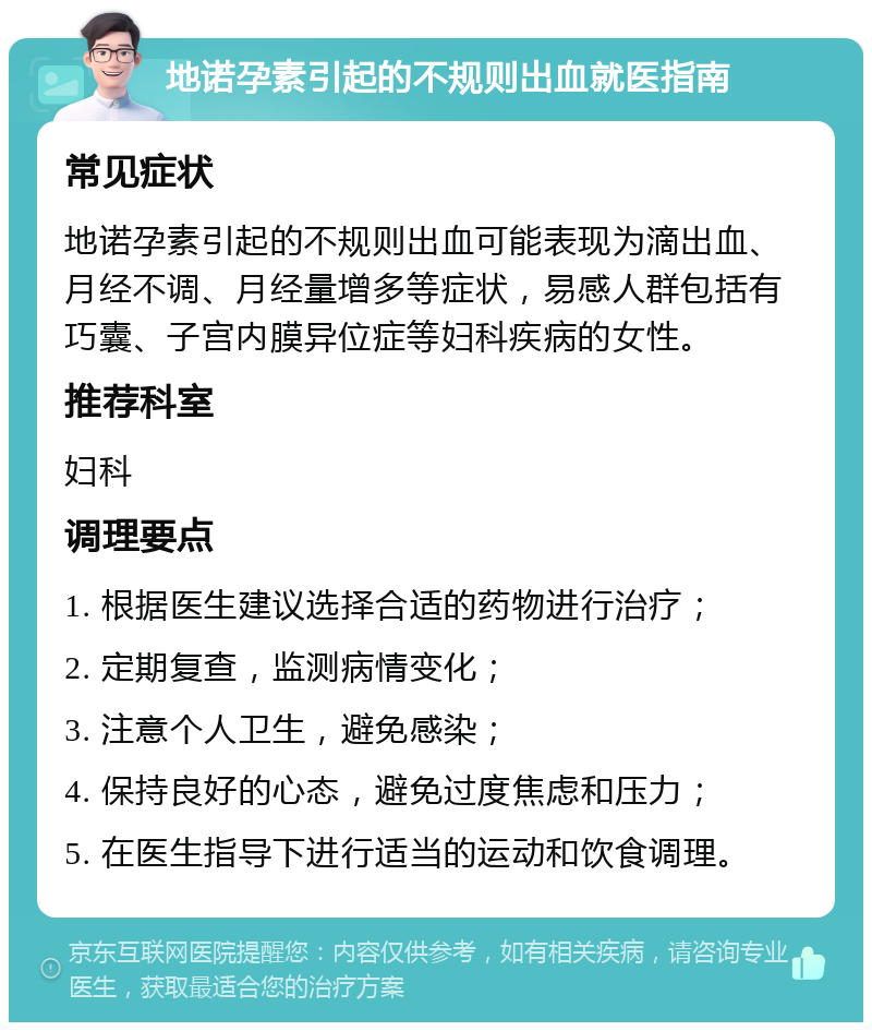 地诺孕素引起的不规则出血就医指南 常见症状 地诺孕素引起的不规则出血可能表现为滴出血、月经不调、月经量增多等症状，易感人群包括有巧囊、子宫内膜异位症等妇科疾病的女性。 推荐科室 妇科 调理要点 1. 根据医生建议选择合适的药物进行治疗； 2. 定期复查，监测病情变化； 3. 注意个人卫生，避免感染； 4. 保持良好的心态，避免过度焦虑和压力； 5. 在医生指导下进行适当的运动和饮食调理。