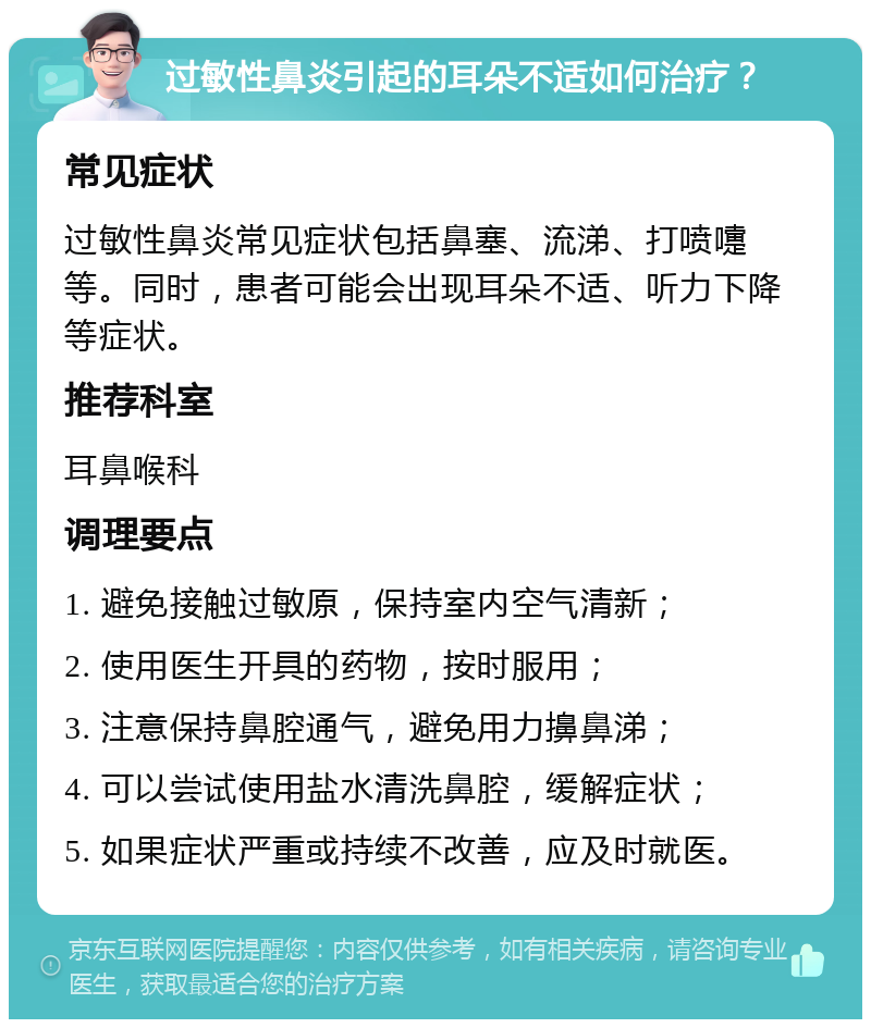 过敏性鼻炎引起的耳朵不适如何治疗？ 常见症状 过敏性鼻炎常见症状包括鼻塞、流涕、打喷嚏等。同时，患者可能会出现耳朵不适、听力下降等症状。 推荐科室 耳鼻喉科 调理要点 1. 避免接触过敏原，保持室内空气清新； 2. 使用医生开具的药物，按时服用； 3. 注意保持鼻腔通气，避免用力擤鼻涕； 4. 可以尝试使用盐水清洗鼻腔，缓解症状； 5. 如果症状严重或持续不改善，应及时就医。